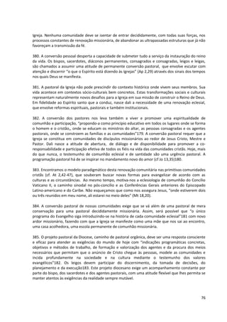 Igreja. Nenhuma comunidade deve se isentar de entrar decididamente, com todas suas forças, nos
processos constantes de renovação missionária, de abandonar as ultrapassadas estruturas que já não
favoreçam a transmissão da fé.

380. A conversão pessoal desperta a capacidade de submeter tudo a serviço da instauração do reino
da vida. Os bispos, sacerdotes, diáconos permanentes, consagrados e consagradas, leigos e leigas,
são chamados a assumir uma atitude de permanente conversão pastoral, que envolve escutar com
atenção e discernir “o que o Espírito está dizendo às Igrejas” (Ap 2,29) através dos sinais dos tempos
nos quais Deus se manifesta.

381. A pastoral da Igreja não pode prescindir do contexto histórico onde vivem seus membros. Sua
vida acontece em contextos sócio-culturais bem concretos. Estas transformações sociais e culturais
representam naturalmente novos desafios para a Igreja em sua missão de construir o Reino de Deus.
Em fidelidade ao Espírito santo que a conduz, nasce dali a necessidade de uma renovação eclesial,
que envolve reformas espirituais, pastorais e também institucionais.

382. A conversão dos pastores nos leva também a viver e promover uma espiritualidade de
comunhão e participação, “propondo-a como princípio educativo em todos os lugares onde se forma
o homem e o cristão,, onde se educam os ministros do altar, as pessoas consagradas e os agentes
pastorais, onde se constroem as famílias e as comunidades”179. A conversão pastoral requer que a
Igreja se constitua em comunidades de discípulos missionários ao redor de Jesus Cristo, Mestre e
Pastor. Dali nasce a atitude de abertura, de diálogo e de disponibilidade para promover a co-
responsabilidade e participação efetiva de todos os fiéis na vida das comunidades cristãs. Hoje, mais
do que nunca, o testemunho de comunhão eclesial e de santidade são uma urgência pastoral. A
programação pastoral há de se inspirar no mandamento novo do amor (cf Jo 13,35)180.

383. Encontramos o modelo paradigmático desta renovação comunitária nas primitivas comunidades
cristãs (cf. At 2,42-47), que souberam buscar novas formas para evangelizar de acordo com as
culturas e as circunstâncias. Ao mesmo tempo, motiva-nos a eclesiologia de comunhão do Concílio
Vaticano II, o caminho sinodal no pós-concílio e as Conferências Gerais anteriores do Episcopado
Latino-americano e do Caribe. Não esqueçamos que como nos assegura Jesus, “onde estiverem dois
ou três reunidos em meu nome, ali estarei no meio deles” (Mt 18,20).

384. A conversão pastoral de nossas comunidades exige que se vá além de uma pastoral de mera
conservação para uma pastoral decididamente missionária. Assim, será possível que “o único
programa do Evangelho siga introduzindo-se na história de cada comunidade eclesial”181 com novo
ardor missionário, fazendo com que a Igreja se manifeste como uma mãe que nos sai ao encontro,
uma casa acolhedora, uma escola permanente de comunhão missionária.

385. O projeto pastoral da Diocese, caminho de pastoral orgânica, deve ser uma resposta consciente
e eficaz para atender as exigências do mundo de hoje com “indicações programáticas concretas,
objetivos e métodos de trabalho, de formação e valorização dos agentes e da procura dos meios
necessários que permitam que o anúncio de Cristo chegue às pessoas, modele as comunidades e
incida profundamente na sociedade e na cultura mediante o testemunho dos valores
evangélicos”182. Os leigos devem participar do discernimento, da tomada de decisões, do
planejamento e da execução183. Este projeto diocesano exige um acompanhamento constante por
parte do bispo, dos sacerdotes e dos agentes pastorais, com uma atitude flexível que lhes permita se
manter atentos às exigências da realidade sempre mutável.



                                                                                                   76
 