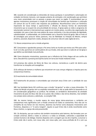 386. Levando em consideração as dimensões de nossas paróquias é aconselhável a setorização em
unidades territoriais menores, com equipes próprias de animação e de coordenação que permitam
uma maior proximidade com as pessoas e grupos que vivem na região. É recomendável que os
agentes missionários promovam a criação de comunidades de famílias que fomentem a colocação
em comum de sua fé cristã e das respostas aos problemas. Reconhecemos como um fenômeno
importante de nosso tempo o aparecimento e difusão de diversas formas de voluntariado
missionário que se ocupam de uma pluralidade de serviços. A Igreja apóia as redes e programas de
voluntariado nacional e internacional que surgiram em muitos países, na esfera das organizações da
sociedade civil, para o bem dos mais pobres de nosso continente, à luz dos princípios de dignidade,
subsidiariedade e solidariedade, em conformidade com a Doutrina Social da Igreja. Não se trata só
de estratégias para procurar êxitos pastorais, mas da fidelidade na imitação do Mestre, sempre
próximo, acessível, disponível a todos, desejoso de comunicar vida em cada região da terra.

7.3. Nosso compromisso com a missão ad gentes

387. Conscientes e agradecidos porque o Pai amou tanto ao mundo que enviou seu Filho para salva-
lo (cf. Jo 3,16), queremos ser continuadores de sua missão, visto que esta é a razão de ser da Igreja e
que define sua identidade mais profunda.

388. Como discípulos missionários, queremos que a influência de Cristo chegue até aos confins da
terra. Descobrimos a presença do Espírito Santo em terras de missão mediante sinais:

1) A presença dos valores do Reino de Deus nas culturas, recriando-as a partir de dentro para
transformar as situações anti-evangélicas.

2) Os esforços de homens e mulheres que encontram em suas crenças religiosas o impulso para seu
compromisso histórico.

3) O nascimento da comunidade eclesial.

4) O testemunho de pessoas e comunidades que anunciam Jesus Cristo com a santidade de suas
vidas.

389. Sua Santidade Bento XVI confirmou que a missão “ad gentes” se abre a novas dimensões: “O
campo da Missão ad gentes tem se ampliado notavelmente e não se pode defini-lo baseando-se só
em considerações geográficas ou jurídicas. Na verdade, os verdadeiros destinatários da atividade
missionária do povo de Deus não são só os povos não cristãos e das terras distantes, mas também
nos campos sócio-culturais e, sobretudo, os corações”184.

390. Ao mesmo tempo, o mundo espera de nossa Igreja latino-americana e caribenha um
compromisso mais significativo com a missão universal em todos os continentes. Para não cair na
armadilha de nos fechar em nós mesmos, devemos nos formar como discípulos missionários sem
fronteiras, dispostos a ir “á outra margem”, àquela na qual Cristo não é ainda reconhecido como
Deus e Senhor, e a Igreja não está presente185.

391. Os discípulos, que por essência são também missionários pelo batismo, são formados com um
coração universal, aberto a todas as culturas e a todas as verdades, cultivando a capacidade de
contato humano e de diálogo. Estamos dispostos com a coragem que nos dá o Espírito, a anunciar a
Cristo onde não é aceito, com nossa vida, com nossa ação, com nossa profissão de fé e com sua


                                                                                                    77
 