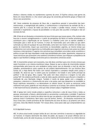 direitos e deveres vividos no mandamento supremo do amor. O Espírito colocou este germe do
Reino em nosso Batismo e o faz crescer pela graça da conversão permanente graças à Palavra de
Deus e aos sacramentos.

397. Sinais evidentes da presença de Deus são: a experiência pessoal e comunitária das bem-
aventuranças, a evangelização dos pobres, o conhecimento e cumprimento da vontade do Pai, o
martírio pela fé, o acesso de todos aos bens da criação, o perdão mútuo, sincero e fraterno,
aceitando e respeitando a riqueza da pluralidade e a luta para não sucumbir à tentação e não ser
escravos do mal.

398. O fato de ser discípulos e missionários de Jesus Cristo para que nossos povos, n'Ele, tenham vida
leva-nos a assumir evangelicamente e a partir da perspectiva do Reino as tarefas prioritárias que
contribuem para a dignificação do ser humano e a trabalhar junto com os demais cidadãos e
instituições para o bem do ser humano. O amor de misericórdia para com todos os que vêem
vulnerada sua vida em qualquer de suas dimensões, como bem nos mostra o Senhor em todos seus
gestos de misericórdia, requer que socorramos as necessidades urgentes, ao mesmo tempo que
colaboremos com outros organismos ou instituições para organizar estruturas mais justas nas ordens
nacionais e internacionais. É urgente criar estruturas que consolidem uma ordem social, econômica e
política na qual não haja iniquidade e onde haja possibilidade para todos. Igualmente, requerem-se
novas estruturas que promovam uma autêntica convivência humana, que impeçam a prepotência de
alguns e que facilitem o diálogo construtivo para os necessários consensos sociais.

399. A misericórdia sempre será necessária, mas não deve contribuir para criar círculos viciosos que
sejam funcionais a um sistema econômico iníquo. Requer-se que as obras de misericórdia estejam
acompanhadas pela busca de uma verdadeira justiça social, que vá elevando o nível de vida dos
cidadãos, promovendo-os como sujeitos de seu próprio desenvolvimento. Em sua Encíclica Deus
Caritas est, o Papa Bento XVI tratou com clareza inspiradora a complexa relação entre justiça e
caridade. Ali, disse-nos que “a ordem justa da sociedade e do Estado é uma tarefa principal da
política” e não da Igreja. Mas a Igreja “não pode nem deve colocar-se à margem na luta pela
justiça”187. Ela colabora purificando a razão de todos aqueles elementos que ofuscam e impedem a
realização de uma libertação integral. Também é tarefa da Igreja ajudar com a pregação, a
catequese, a denúncia e o testemunho do amor e da justiça, para que despertem na sociedade as
forças espirituais necessárias e se desenvolvam os valores sociais. Só assim as estruturas serão
realmente mais justas, poderão ser mais eficazes e sustentar-se no tempo. Sem valores não há futuro
e não haverá estruturas salvadoras, visto que nelas sempre subjaz a fragilidade humana.

400. A Igreja tem como missão própria e específica comunicar a vida de Jesus Cristo a todas as
pessoas, anunciando a Palavra, administrando os sacramentos e praticando a caridade. É oportuno
recordar que o amor se mostra nas obras mais do que nas palavras, e isto vale também para nossas
palavras nesta V Conferência. Nem todo o que diz Senhor, Senhor... Os discípulos missionários de
Jesus Cristo tem a tarefa prioritária de dar testemunho do amor de Deus e ao próximo com obras
concretas. Dizia São Alberto Hurtado: “Em nossas obras, nosso povo sabe que compreendemos sua
dor”.

8.2 A dignidade humana

401. A cultura atual tende a propor estilos de ser e de viver contrários à natureza e a dignidade do
ser humano. O impacto dominante dos ídolos do poder, da riqueza e do prazer efêmero tem se
transformado, acima do valor da pessoa, na norma máxima de funcionamento e no critério decisivo


                                                                                                   79
 