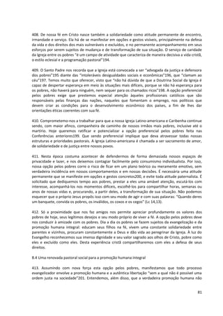408. De nossa fé em Cristo nasce também a solidariedade como atitude permanente de encontro,
irmandade e serviço. Ela há de se manifestar em opções e gestos visíveis, principalmente na defesa
da vida e dos direitos dos mais vulneráveis e excluídos, e no permanente acompanhamento em seus
esforços por serem sujeitos de mudança e de transformação de sua situação. O serviço de caridade
da Igreja entre os pobres “é um campo de atividade que caracteriza de maneira decisiva a vida cristã,
o estilo eclesial e a programação pastoral”194.

409. O Santo Padre nos recorda que a Igreja está convocada a ser “advogada da justiça e defensora
dos pobres”195 diante das “intoleráveis desigualdades sociais e econômicas”196, que “clamam ao
céu”197. Temos muito que oferecer, visto que “não há dúvida de que a Doutrina Social da Igreja é
capaz de despertar esperança em meio às situações mais difíceis, porque se não há esperança para
os pobres, não haverá para ninguém, nem sequer para os chamados ricos”198. A opção preferencial
pelos pobres exige que prestemos especial atenção àqueles profissionais católicos que são
responsáveis pelas finanças das nações, naqueles que fomentam o emprego, nos políticos que
devem criar as condições para o desenvolvimento econômico dos países, a fim de lhes dar
orientações éticas coerentes com sua fé.

410. Comprometemo-nos a trabalhar para que a nossa Igreja Latino-americana e Caribenha continue
sendo, com maior afinco, companheira de caminho de nossos irmãos mais pobres, inclusive até o
martírio. Hoje queremos ratificar e potencializar a opção preferencial pelos pobres feita nas
Conferências anteriores199. Que sendo preferencial implique que deva atravessar todas nossas
estruturas e prioridades pastorais. A Igreja Latino-americana é chamada a ser sacramento de amor,
de solidariedade e de justiça entre nossos povos.

411. Nesta época costuma acontecer de defendermos de forma demasiada nossos espaços de
privacidade e lazer, e nos deixemos contagiar facilmente pelo consumismo individualista. Por isso,
nossa opção pelos pobres corre o risco de ficar em um plano teórico ou meramente emotivo, sem
verdadeira incidência em nossos comportamentos e em nossas decisões. É necessária uma atitude
permanente que se manifeste em opções e gestos concretos200, e evite toda atitude paternalista. É
solicitado que dediquemos tempo aos pobres, prestar a eles uma amável atenção, escutá-los com
interesse, acompanhá-los nos momentos difíceis, escolhê-los para compartilhar horas, semanas ou
anos de nossas vidas e, procurando, a partir deles, a transformação de sua situação. Não podemos
esquecer que o próprio Jesus propôs isso com seu modo de agir e com suas palavras: “Quando deres
um banquete, convida os pobres, os inválidos, os coxos e os cegos” (Lc 14,13).

412. Só a proximidade que nos faz amigos nos permite apreciar profundamente os valores dos
pobres de hoje, seus legítimos desejos e seu modo próprio de viver a fé. A opção pelos pobres deve
nos conduzir à amizade com os pobres. Dia a dia os pobres se fazem sujeitos da evangelização e da
promoção humana integral: educam seus filhos na fé, vivem uma constante solidariedade entre
parentes e vizinhos, procuram constantemente a Deus e dão vida ao peregrinar da Igreja. À luz do
Evangelho reconhecemos sua imensa dignidade e seu valor sagrado aos olhos de Cristo, pobre como
eles e excluído como eles. Desta experiência cristã compartilharemos com eles a defesa de seus
direitos.

8.4 Uma renovada pastoral social para a promoção humana integral

413. Assumindo com nova força esta opção pelos pobres, manifestamos que todo processo
evangelizador envolve a promoção humana e a autêntica libertação “sem a qual não é possível uma
ordem justa na sociedade”201. Entendemos, além disso, que a verdadeira promoção humana não


                                                                                                  81
 