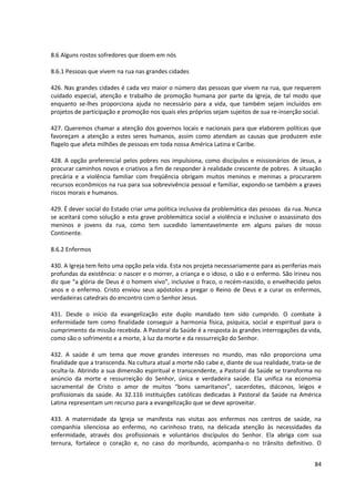 8.6 Alguns rostos sofredores que doem em nós

8.6.1 Pessoas que vivem na rua nas grandes cidades

426. Nas grandes cidades é cada vez maior o número das pessoas que vivem na rua, que requerem
cuidado especial, atenção e trabalho de promoção humana por parte da Igreja, de tal modo que
enquanto se-lhes proporciona ajuda no necessário para a vida, que também sejam incluídos em
projetos de participação e promoção nos quais eles próprios sejam sujeitos de sua re-inserção social.

427. Queremos chamar a atenção dos governos locais e nacionais para que elaborem políticas que
favoreçam a atenção a estes seres humanos, assim como atendam as causas que produzem este
flagelo que afeta milhões de pessoas em toda nossa América Latina e Caribe.

428. A opção preferencial pelos pobres nos impulsiona, como discípulos e missionários de Jesus, a
procurar caminhos novos e criativos a fim de responder à realidade crescente de pobres. A situação
precária e a violência familiar com freqüência obrigam muitos meninos e meninas a procurarem
recursos econômicos na rua para sua sobrevivência pessoal e familiar, expondo-se também a graves
riscos morais e humanos.

429. É dever social do Estado criar uma política inclusiva da problemática das pessoas da rua. Nunca
se aceitará como solução a esta grave problemática social a violência e inclusive o assassinato dos
meninos e jovens da rua, como tem sucedido lamentavelmente em alguns países de nosso
Continente.

8.6.2 Enfermos

430. A Igreja tem feito uma opção pela vida. Esta nos projeta necessariamente para as periferias mais
profundas da existência: o nascer e o morrer, a criança e o idoso, o são e o enfermo. São Irineu nos
diz que “a glória de Deus é o homem vivo”, inclusive o fraco, o recém-nascido, o envelhecido pelos
anos e o enfermo. Cristo enviou seus apóstolos a pregar o Reino de Deus e a curar os enfermos,
verdadeiras catedrais do encontro com o Senhor Jesus.

431. Desde o início da evangelização este duplo mandado tem sido cumprido. O combate à
enfermidade tem como finalidade conseguir a harmonia física, psíquica, social e espiritual para o
cumprimento da missão recebida. A Pastoral da Saúde é a resposta às grandes interrogações da vida,
como são o sofrimento e a morte, à luz da morte e da ressurreição do Senhor.

432. A saúde é um tema que move grandes interesses no mundo, mas não proporciona uma
finalidade que a transcenda. Na cultura atual a morte não cabe e, diante de sua realidade, trata-se de
oculta-la. Abrindo a sua dimensão espiritual e transcendente, a Pastoral da Saúde se transforma no
anúncio da morte e ressurreição do Senhor, única e verdadeira saúde. Ela unifica na economia
sacramental de Cristo o amor de muitos “bons samaritanos”, sacerdotes, diáconos, leigos e
profissionais da saúde. As 32.116 instituições católicas dedicadas à Pastoral da Saúde na América
Latina representam um recurso para a evangelização que se deve aproveitar.

433. A maternidade da Igreja se manifesta nas visitas aos enfermos nos centros de saúde, na
companhia silenciosa ao enfermo, no carinhoso trato, na delicada atenção às necessidades da
enfermidade, através dos profissionais e voluntários discípulos do Senhor. Ela abriga com sua
ternura, fortalece o coração e, no caso do moribundo, acompanha-o no trânsito definitivo. O


                                                                                                   84
 