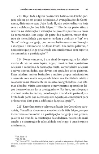 V CONFERÊNCIA GERAL DO EPISCOPADO LATINO-AMERICANO E DO CARIBE - aparecida - DOCUMENTO FINAL   103    


     213. Hoje, toda a Igreja na América Latina e no Caribe que-
rem colocar-se em estado de missão. A evangelização do Conti-
nente, dizia-nos o papa João Paulo II, não pode realizar-se hoje
sem a colaboração dos fiéis leigos.112 Hão de ser parte ativa e
criativa na elaboração e execução de projetos pastorais a favor
da comunidade. Isso exige, da parte dos pastores, maior aber-
tura de mentalidade para que entendam e acolham o “ser” e o
“fazer” do leigo na Igreja, que por seu batismo e sua confirmação
é discípulo e missionário de Jesus Cristo. Em outras palavras, é
necessário que o leigo seja levado em consideração com espírito
de comunhão e participação113.
     214. Nesse contexto, é um sinal de esperança o fortaleci-
mento de várias associações leigas, movimentos apostólicos
eclesiais e caminhos de formação cristã, comunidades eclesiais
e novas comunidades, que devem ser apoiados pelos pastores.
Estes ajudam muitos batizados e muitos grupos missionários
a assumir com maior responsabilidade sua identidade cristã e
colaborar mais ativamente na missão evangelizadora. Nas últi-
mas décadas, várias associações e movimentos apostólicos lei-
gos desenvolveram forte protagonismo. Por isso, um adequado
discernimento, incentivo, coordenação e condução pastoral, so-
bretudo da parte dos sucessores dos Apóstolos, contribuirá para
ordenar esse dom para a edificação da única Igreja114.
     215. Reconhecemos o valor e a eficácia dos Conselhos paro-
quiais, Conselhos diocesanos e nacionais de fiéis leigos, porque
incentivam a comunhão e a participação na Igreja e sua presen-
ça ativa no mundo. A construção da cidadania, no sentido mais
amplo, e a construção de eclesialidade nos leigos, é um só e único
movimento.


    112
        Cf. EAm 44.
    113
        Cf. PG 11.
    114
        Cf. Bento XVI, Homilia na Celebração das primeiras vésperas na Vigília de Pen-
tecostes. Encontro com os movimentos e novas comunidades eclesiais, 3 de junho de
2006.
 