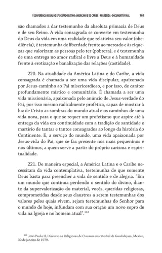 V CONFERÊNCIA GERAL DO EPISCOPADO LATINO-AMERICANO E DO CARIBE - aparecida - DOCUMENTO FINAL   105    


são chamados a dar testemunho da absoluta primazia de Deus
e de seu Reino. A vida consagrada se converte em testemunha
do Deus da vida em uma realidade que relativiza seu valor (obe­
diência), é testemunha de liberdade frente ao mercado e às rique-
zas que valorizam as pessoas pelo ter (pobreza), e é testemunha
de uma entrega no amor radical e livre a Deus e à humanidade
frente à erotização e banalização das relações (castidade).

     220. Na atualidade da América Latina e do Caribe, a vida
consagrada é chamada a ser uma vida discipular, apaixonada
por Jesus-caminho ao Pai misericordioso, e por isso, de caráter
profundamente místico e comunitário. É chamada a ser uma
vida missionária, apaixonada pelo anúncio de Jesus-verdade do
Pai, por isso mesmo radicalmente profética, capaz de mostrar à
luz de Cristo as sombras do mundo atual e os caminhos de uma
vida nova, para o que se requer um profetismo que aspire até à
entrega da vida em continuidade com a tradição de santidade e
martírio de tantas e tantos consagrados ao longo da história do
Continente. E, a serviço do mundo, uma vida apaixonada por
Jesus-vida do Pai, que se faz presente nos mais pequeninos e
nos últimos, a quem serve a partir do próprio carisma e espiri-
tualidade.

     221. De maneira especial, a América Latina e o Caribe ne-
cessitam da vida contemplativa, testemunha de que somente
Deus basta para preencher a vida de sentido e de alegria. “Em
um mundo que continua perdendo o sentido do divino, dian-
te da supervalorização do material, vocês, queridas religiosas,
comprometidas desde seus claustros a serem testemunhas dos
valores pelos quais vivem, sejam testemunhas do Senhor para
o mundo de hoje, infundam com sua oração um novo sopro de
vida na Igreja e no homem atual”.118



    118
        João Paulo II, Discurso às Religiosas de Clausura na catedral de Guadalajara, México,
30 de janeiro de 1979.
 
