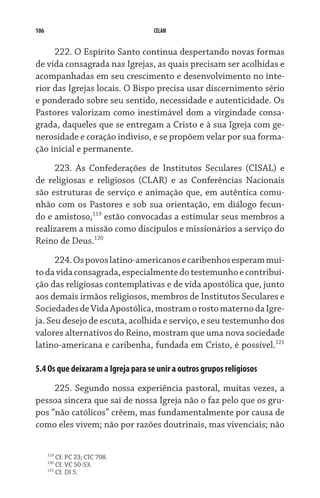 106                                 CELAM


     222. O Espírito Santo continua despertando novas formas
de vida consagrada nas Igrejas, as quais precisam ser acolhidas e
acompanhadas em seu crescimento e desenvolvimento no inte-
rior das Igrejas locais. O Bispo precisa usar discernimento sério
e ponderado sobre seu sentido, necessidade e autenticidade. Os
Pastores valorizam como inestimável dom a virgindade consa-
grada, daqueles que se entregam a Cristo e à sua Igreja com ge-
nerosidade e coração indiviso, e se propõem velar por sua forma-
ção inicial e permanente.
      223. As Confederações de Institutos Seculares (CISAL) e
de religiosas e religiosos (CLAR) e as Conferências Nacionais
são estruturas de serviço e animação que, em autêntica comu-
nhão com os Pastores e sob sua orientação, em diálogo fecun-
do e amistoso,119 estão convocadas a estimular seus membros a
rea­lizarem a missão como discípulos e missionários a serviço do
Reino de Deus.120

      224. Os povos latino-americanos e caribenhos esperam mui-
to da vida consagrada, especialmente do testemunho e contribui-
ção das religiosas contemplativas e de vida apostólica que, junto
aos demais irmãos religiosos, membros de Institutos Seculares e
Sociedades de Vida Apostólica, mostram o rosto materno da Igre-
ja. Seu desejo de escuta, acolhida e serviço, e seu testemunho dos
valores alternativos do Reino, mostram que uma nova sociedade
latino-americana e caribenha, fundada em Cristo, é possível.121

5.4 Os que deixaram a Igreja para se unir a outros grupos religiosos

     225. Segundo nossa experiência pastoral, muitas vezes, a
pessoa sincera que sai de nossa Igreja não o faz pelo que os gru-
pos “não católicos” crêem, mas fundamentalmente por causa de
como eles vivem; não por razões doutrinais, mas vivenciais; não


      119
            Cf. PC 23; CIC 708.
      120
            Cf. VC 50-53.
      121
            Cf. DI 5.
 