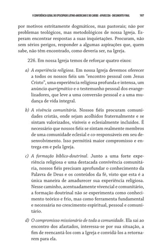 V CONFERÊNCIA GERAL DO EPISCOPADO LATINO-AMERICANO E DO CARIBE - aparecida - DOCUMENTO FINAL   107    


por motivos estritamente dogmáticos, mas pastorais; não por
problemas teológicos, mas metodológicos de nossa Igreja. Es-
peram encontrar respostas a suas inquietações. Procuram, não
sem sérios perigos, responder a algumas aspirações que, quem
sabe, não têm encontrado, como deveria ser, na Igreja.

    226. Em nossa Igreja temos de reforçar quatro eixos:

   a)	 A experiência religiosa. Em nossa Igreja devemos oferecer
       a todos os nossos fiéis um “encontro pessoal com Jesus
       Cristo”, uma experiência religiosa profunda e intensa, um
       anúncio querigmático e o testemunho pessoal dos evange-
       lizadores, que leve a uma conversão pessoal e a uma mu-
       dança de vida integral.
   b)	 A vivência comunitária. Nossos fiéis procuram comuni-
       dades cristãs, onde sejam acolhidos fraternalmente e se
       sintam valorizados, visíveis e eclesialmente incluídos. É
       necessário que nossos fiéis se sintam realmente membros
       de uma comunidade eclesial e co-responsáveis em seu de-
       senvolvimento. Isso permitirá maior compromisso e en-
       trega em e pela Igreja.
   c)	 A formação bíblico-doutrinal. Junto a uma forte expe­
       riência religiosa e uma destacada convivência comunitá-
       ria, nossos fiéis precisam aprofundar o conhecimento da
       Palavra de Deus e os conteúdos da fé, visto que esta é a
       única maneira de amadurecer sua experiência religiosa.
       Nesse caminho, acentuadamente vivencial e comunitário,
       a formação doutrinal não se experimenta como conheci-
       mento teórico e frio, mas como ferramenta fundamental
       e necessária no crescimento espiritual, pessoal e comuni-
       tário.
   d)	 O compromisso missionário de toda a comunidade. Ela sai ao
       encontro dos afastados, interessa-se por sua situação, a
       fim de reencantá-los com a Igreja e convidá-los a retorna-
       rem para ela.
 