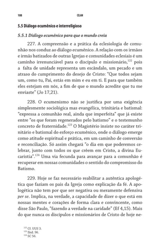108                                CELAM


5.5 Diálogo ecumênico e interreligioso
5.5.1 Diálogo ecumênico para que o mundo creia
     227. A compreensão e a prática da eclesiologia de comu-
nhão nos conduz ao diálogo ecumênico. A relação com os irmãos
e irmãs batizados de outras Igrejas e comunidades eclesiais é um
caminho irrenunciável para o discípulo e missionário,122 pois
a  falta de unidade representa um escândalo, um pecado e um
atraso do cumprimento do desejo de Cristo: “Que todos sejam
um, como tu, Pai, estás em mim e eu em ti. E para que também
eles estejam em nós, a fim de que o mundo acredite que tu me
enviaste” (Jo 17,21).

     228. O ecumenismo não se justifica por uma exigência
simplesmente sociológica mas evangélica, trinitária e batismal:
“expressa a comunhão real, ainda que imperfeita” que já existe
entre “os que foram regenerados pelo batismo” e o testemunho
concreto de fraternidade.123 O Magistério insiste no caráter tri-
nitário e batismal do esforço ecumênico, onde o diálogo emerge
como atitude espiritual e prática, em um caminho de conversão
e reconciliação. Só assim chegará “o dia em que poderemos ce-
lebrar, junto com todos os que crêem em Cristo, a divina Eu-
caristia”.124 Uma via fecunda para avançar para a comunhão é
recuperar em nossas comunidades o sentido do compromisso do
Batismo.

     229. Hoje se faz necessário reabilitar a autêntica apologé-
tica que faziam os pais da Igreja como explicação da fé. A apo-
logética não tem por que ser negativa ou meramente defensiva
per se. Implica, na verdade, a capacidade de dizer o que está em
nossas mentes e corações de forma clara e convincente, como
disse São Paulo, “fazendo a verdade na caridade” (Ef 4,15). Mais
do que nunca os discípulos e missionários de Cristo de hoje ne-

      122
            Cf. UUS 3.
      123
            Ibid. 96.
      124
            SC 56.
 