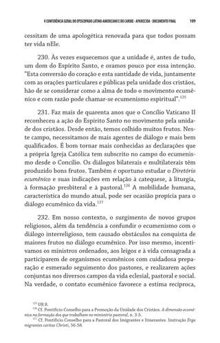 V CONFERÊNCIA GERAL DO EPISCOPADO LATINO-AMERICANO E DO CARIBE - aparecida - DOCUMENTO FINAL   109    


cessitam de uma apologética renovada para que todos possam
ter vida nEle.

     230. Às vezes esquecemos que a unidade é, antes de tudo,
um dom do Espírito Santo, e oramos pouco por essa intenção.
“Esta conversão do coração e esta santidade de vida, juntamente
com as orações particulares e públicas pela unidade dos cristãos,
hão de se considerar como a alma de todo o movimento ecumê-
nico e com razão pode chamar-se ecumenismo espiritual”.125
     231. Faz mais de quarenta anos que o Concílio Vaticano II
reconheceu a ação do Espírito Santo no movimento pela unida-
de dos cristãos. Desde então, temos colhido muitos frutos. Nes-
te campo, necessitamos de mais agentes de diálogo e mais bem
qualificados. É bom tornar mais conhecidas as declarações que
a própria Igreja Católica tem subscrito no campo do ecumenis-
mo desde o Concílio. Os diálogos bilaterais e multilaterais têm
produzido bons frutos. Também é oportuno estudar o Diretório
ecumênico e suas indicações em relação à catequese, à liturgia,
à formação presbiteral e à pastoral.126 A mobilidade humana,
característica do mundo atual, pode ser ocasião propícia para o
diálogo ecumênico da vida.127

      232. Em nosso contexto, o surgimento de novos grupos
religiosos, além da tendência a confundir o ecumenismo com o
diálogo interreligioso, tem causado obstáculos na conquista de
maiores frutos no diálogo ecumênico. Por isso mesmo, incenti-
vamos os ministros ordenados, aos leigos e à vida consagrada a
participarem de organismos ecumênicos com cuidadosa prepa-
ração e esmerado seguimento dos pastores, e realizarem ações
conjuntas nos diversos campos da vida eclesial, pastoral e social.
Na verdade, o contato ecumênico favorece a estima recíproca,

    125
         UR 8.
    126
         Cf. Pontifício Conselho para a Promoção da Unidade dos Cristãos. A dimensão ecumê-
nica na formação dos que trabalham no ministério pastoral, n. 3-5.
     127
         Cf. Pontifício Conselho para a Pastoral dos Imigrantes e Itinerantes. Instrução Erga
migrantes caritas Christi, 56-58.
 