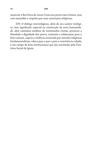 112                           CELAM


anunciar a Boa Nova de Jesus Cristo aos povos não cristãos, mas
com mansidão e respeito por suas convicções religiosas.

     239. O diálogo interreligioso, além de seu caráter teológi-
co, tem significado especial na construção da nova humanida-
de: abre caminhos inéditos de testemunho cristão, promove a
liberdade e dignidade dos povos, estimula a colaboração para o
bem comum, supera a violência motivada por atitudes religiosas
fundamentalistas, educa para a paz e para a convivência cidadã;
é um campo de bem-aventuranças que são assumidas pela Dou-
trina Social da Igreja.
 
