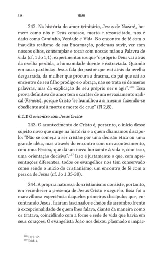114                            CELAM


      242. Na história do amor trinitário, Jesus de Nazaré, ho-
mem como nós e Deus conosco, morto e ressuscitado, nos é
dado como Caminho, Verdade e Vida. No encontro de fé com o
inaudito realismo de sua Encarnação, podemos ouvir, ver com
nossos olhos, contemplar e tocar com nossas mãos a Palavra de
vida (cf. 1 Jo 1,1), experimentamos que “o próprio Deus vai atrás
da ovelha perdida, a humanidade doente e extraviada. Quando
em suas parábolas Jesus fala do pastor que vai atrás da ovelha
desgarrada, da mulher que procura a dracma, do pai que sai ao
encontro de seu filho pródigo e o abraça, não se trata só de meras
palavras, mas da explicação de seu próprio ser e agir”.136 Essa
prova definitiva de amor tem o caráter de um esvaziamento radi-
cal (kénosis), porque Cristo “se humilhou a si mesmo  fazendo-se
obediente até à morte e morte de cruz” (Fl 2,8).
6.1.1 O encontro com Jesus Cristo
     243. O acontecimento de Cristo é, portanto, o início desse
sujeito novo que surge na história e a quem chamamos discípu-
lo: “Não se começa a ser cristão por uma decisão ética ou uma
grande idéia, mas através do encontro com um acontecimento,
com uma Pessoa, que dá um novo horizonte à vida e, com isso,
uma orientação decisiva”.137 Isso é justamente o que, com apre-
sentações diferentes, todos os evangelhos nos têm conservado
como sendo o início do cristianismo: um encontro de fé com a
pessoa de Jesus (cf. Jo 1,35-39).

     244. A própria natureza do cristianismo consiste, portanto,
em reconhecer a presença de Jesus Cristo e segui-lo. Essa foi a
maravilhosa experiência daqueles primeiros discípulos que, en-
contrando Jesus, ficaram fascinados e cheios de assombro frente
à excepcionalidade de quem lhes falava, diante da maneira como
os tratava, coincidindo com a fome e sede de vida que havia em
seus corações. O evangelista João nos deixou plasmado o impac-

      136
            DCE 12.
      137
            Ibid. 1.
 