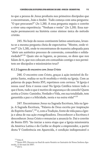 V CONFERÊNCIA GERAL DO EPISCOPADO LATINO-AMERICANO E DO CARIBE - aparecida - DOCUMENTO FINAL   115    


to que a pessoa de Jesus produziu nos primeiros discípulos que
o encontraram, João e André.  Tudo começa com uma pergunta:
“O que procuram?” (Jo 1,38). A essa pergunta seguiu o convite
a viver uma experiência: “Venham e verão” (Jo 1,39). Essa nar-
ração permanecerá na história como síntese única do método
cristão.

     245. No hoje do nosso continente latino-americano, levan-
ta-se a mesma pergunta cheia de expectativa: “Mestre, onde vi-
ves?” (Jo 1,38), onde te encontramos de maneira adequada para
“abrir um autêntico processo de conversão, comunhão e solida-
riedade?”138 Quais são os lugares, as pessoas, os dons que nos
falam de ti, que nos colocam em comunhão contigo e nos permi-
tem ser discípulos e missionários teus?
6.1.2 Lugares de encontro com Jesus Cristo
     246. O encontro com Cristo, graças à ação invisível do Es-
pírito Santo, realiza-se na fé recebida e vivida na Igreja. Com as
palavras do papa Bento XVI, repetimos com certeza: “A Igreja é
nossa casa! Esta é nossa casa! Na Igreja Católica temos tudo o
que é bom, tudo o que é motivo de segurança e de consolo! Quem
aceita a Cristo: Caminho, Verdade e Vida, em sua totalidade, tem
garantida a paz e a felicidade, nesta e na outra vida!”139
      247. Encontramos Jesus na Sagrada Escritura, lida na Igre-
ja. A Sagrada Escritura, “Palavra de Deus escrita por inspiração
do Espírito Santo”,140 é, com a Tradição, fonte de vida para a Igre-
ja e alma de sua ação evangelizadora. Desconhecer a Escritura é
desconhecer Jesus Cristo e renunciar a anunciá-lo. Daí o convite
de Bento XVI: “Ao iniciar a nova etapa que a Igreja missionária
da América Latina e do Caribe se dispõe a empreender, a partir
desta V Conferência em Aparecida, é condição indispensável o


    138
         EAm 8.
    139
         Bento XVI, Discurso no final do santo Rosário no Santuário de Nossa Senhora Apa-
recida, 12 de maio de 2007.
     140
         DV 9.
 