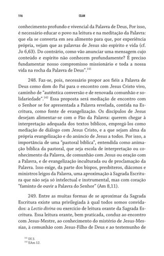 116                            CELAM


conhecimento profundo e vivencial da Palavra de Deus, Por isso,
é necessário educar o povo na leitura e na meditação da Palavra:
que ela se converta em seu alimento para que, por experiência
própria, vejam que as palavras de Jesus são espírito e vida (cf.
Jo 6,63). Do contrário, como vão anunciar uma mensagem cujo
conteúdo e espírito não conhecem profundamente? É preciso
fundamentar nosso compromisso missionário e toda a nossa
vida na rocha da Palavra de Deus”.141
     248. Faz-se, pois, necessário propor aos fiéis a Palavra de
Deus como dom do Pai para o encontro com Jesus Cristo vivo,
caminho de “autêntica conversão e de renovada comunhão e so-
lidariedade”.142 Essa proposta será mediação de encontro com
o Senhor se for apresentada a Palavra revelada, contida na Es-
critura, como fonte de evangelização. Os discípulos de Jesus
desejam alimentar-se com o Pão da Palavra: querem chegar à
interpretação adequada dos textos bíblicos, empregá-los como
mediação de diálogo com Jesus Cristo, e a que sejam alma da
própria evangelização e do anúncio de Jesus a todos. Por isso, a
importância de uma “pastoral bíblica”, entendida como anima-
ção bíblica da pastoral, que seja escola de interpretação ou co-
nhecimento da Palavra, de comunhão com Jesus ou oração com
a Palavra, e de evangelização inculturada ou de proclamação da
Palavra. Isso exige, da parte dos bispos, presbíteros, diáconos e
ministros leigos da Palavra, uma aproximação à Sagrada Escritu-
ra que não seja só intelectual e instrumental, mas com coração
“faminto de ouvir a Palavra do Senhor” (Am 8,11).

      249. Entre as muitas formas de se aproximar da Sagrada
Escritura existe uma privilegiada à qual todos somos convida-
dos: a Lectio divina ou exercício de leitura orante da Sagrada Es-
critura. Essa leitura orante, bem praticada, conduz ao encontro
com Jesus-Mestre, ao conhecimento do mistério de Jesus-Mes-
sias, à comunhão com Jesus-Filho de Deus e ao testemunho de

      141
            DI 3.
      142
            EAm 12.
 