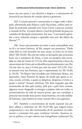 V CONFERÊNCIA GERAL DO EPISCOPADO LATINO-AMERICANO E DO CARIBE - aparecida - DOCUMENTO FINAL   119    


necer em seu amor, e nos devolve a alegria e o entusiasmo de
anunciá-lo aos demais de coração aberto e generoso.

     255. A oração pessoal e comunitária é o lugar onde o discí-
pulo, alimentado pela Palavra e pela Eucaristia, cultiva uma re-
lação de profunda amizade com Jesus Cristo e procura assumir
a vontade do Pai.  A oração diária é sinal do primado da graça no
caminho do discípulo missionário. Por isso, “é necessário apren-
der a orar, voltando sempre a aprender essa arte dos lábios do
Mestre”.146

     256. Jesus está presente em meio a uma comunidade viva
na fé e no amor fraterno. Aí Ele cumpre sua promessa: “Onde
estão dois ou três reunidos em meu nome, aí estou eu no meio
deles” (Mt 18,20). Ele está em todos os discípulos que procuram
fazer sua a existência de Jesus, e viver sua própria vida escon-
dida na vida de Cristo (cf. Cl 3,3). Eles experimentam a força da
ressurreição de Cristo até se identificar profundamente com Ele:
“Já não vivo eu, mas é Cristo que vive em mim” (Gl 2,20). Cris-
to mesmo está nos Pastores, que o representam (cf. Mt 10,40;
Lc 10,16). “Os Bispos têm sucedido, por instituição divina, aos
Apóstolos, como Pastores da Igreja, de modo que quem os es-
cuta, escuta a Cristo, e quem os despreza, despreza a Cristo e a
quem o enviou” (Lumen Gentium, 20). Está naqueles que dão
testemunho de luta pela justiça, pela paz e pelo bem comum,
algumas vezes chegando a entregar a própria vida em todos os
acontecimentos da vida de nossos povos, que nos convidam a
procurar um mundo mais justo e mais fraterno, em toda realida-
de humana, cujos limites às vezes causam dor e nos agoniam.

     257. Também o encontramos de modo especial nos po-
bres, aflitos e enfermos (cf. Mt 25,37-40), que exigem nosso
compromisso e nos dão testemunho de fé, paciência no sofri-
mento e constante luta para continuar vivendo. Quantas ve-
zes os pobres e os que sofrem nos evangelizam realmente! No

   146
         NMI 33.
 