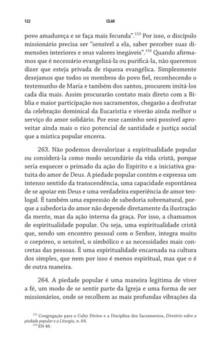 122                                       CELAM


povo amadureça e se faça mais fecunda”.153 Por isso, o discípulo
missionário precisa ser “sensível a ela, saber perceber suas di-
mensões interiores e seus valores inegáveis”.154 Quando afirma-
mos que é necessário evangelizá-la ou purificá-la, não queremos
dizer que esteja privada de riqueza evangélica. Simplesmente
desejamos que todos os membros do povo fiel, reconhecendo o
testemunho de Maria e também dos santos, procurem imitá-los
cada dia mais. Assim procurarão contato mais direto com a Bí-
blia e maior participação nos sacramentos, chegarão a desfrutar
da celebração dominical da Eucaristia e viverão ainda melhor o
serviço do amor solidário. Por esse caminho será possível apro-
veitar ainda mais o rico potencial de santidade e justiça social
que a mística popular encerra.

     263. Não podemos desvalorizar a espiritualidade popular
ou considerá-la como modo secundário da vida cristã, porque
seria esquecer o primado da ação do Espírito e a iniciativa gra-
tuita do amor de Deus. A piedade popular contém e expressa um
intenso sentido da transcendência, uma capacidade espontânea
de se apoiar em Deus e uma verdadeira experiência de amor teo-
logal. É também uma expressão de sabedoria sobrenatural, por-
que a sabedoria do amor não depende diretamente da ilustração
da mente, mas da ação interna da graça. Por isso, a chamamos
de espiritualidade popular. Ou seja, uma espiritualidade cristã
que, sendo um encontro pessoal com o Senhor, integra muito
o corpóreo, o sensível, o simbólico e as necessidades mais con-
cretas das pessoas. É uma espiritualidade encarnada na cultura
dos simples, que nem por isso é menos espiritual, mas que o é
de outra maneira.

      264. A piedade popular é uma maneira legítima de viver
a fé, um modo de se sentir parte da Igreja e uma forma de ser
missionários, onde se recolhem as mais profundas vibrações da

    153
        Congregação para o Culto Divino e a Disciplina dos Sacramentos, Diretório sobre a
piedade popular e a Liturgia, n. 64.
    154
        EN 48.
 