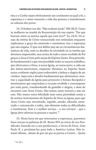 V CONFERÊNCIA GERAL DO EPISCOPADO LATINO-AMERICANO E DO CARIBE - aparecida - DOCUMENTO FINAL   15    


tina e o Caribe sejam efetivamente um continente no qual a fé, a
esperança e o amor renovem a vida das pessoas e transformem
as culturas dos povos.

     14. O Senhor nos diz: “Não tenham medo” (Mt 28,5). Como
às mulheres na manhã da Ressurreição ele nos repete: “Por que
buscam entre os mortos aquele que está vivo?” (Lc 24,5). Os si-
nais da vitória de Cristo ressuscitado nos estimulam enquanto
suplicamos a graça da conversão e mantemos viva a esperança
que não engana. O que nos define não são as circunstâncias dra-
máticas da vida, nem os desafios da sociedade ou as tarefas que
devemos empreender, mas acima de tudo o amor recebido do Pai
graças a Jesus Cristo pela unção do Espírito Santo. Essa priorida-
de fundamental é a que tem presidido todos os nossos trabalhos,
que oferecemos a Deus, à nossa Igreja, ao nosso povo, a cada um
dos latino-americanos, enquanto elevamos ao Espírito Santo
nossa confiante súplica para redescobrir a beleza e alegria de ser
cristãos. Aqui está o desafio fundamental que afrontamos: mos-
trar a capacidade da Igreja para promover e formar discípulos e
missionários que respondam à vocação recebida e comuniquem
por toda parte, transbordando de gratidão e alegria, o dom do
encontro com Jesus Cristo. Não temos outro tesouro a não ser
este. Não temos outra felicidade nem outra prioridade senão a
de sermos instrumentos do Espírito de Deus na Igreja, para que
Jesus Cristo seja encontrado, seguido, amado, adorado, anun-
ciado e comunicado a todos, não obstante todas as dificuldades
e resistências. Este é o melhor serviço – o seu serviço! – que a
Igreja deve oferecer às pessoas e nações.14
      15. Nesta hora em que renovamos a esperança, queremos
fazer nossas as palavras de SS. Bento XVI no início de seu Pon-
tificado, fazendo eco a seu predecessor, o Servo de Deus, João
Paulo II, e proclamá-las para toda a América Latina: Não te-
mam! Abram,  abram de par em par as portas a Cristo!... Quem

   14
        Cf. EN 1.
 