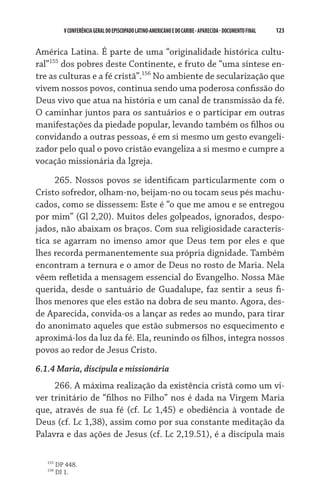 V CONFERÊNCIA GERAL DO EPISCOPADO LATINO-AMERICANO E DO CARIBE - aparecida - DOCUMENTO FINAL   123    


América Latina. É parte de uma “originalidade histórica cultu-
ral”155 dos pobres deste Continente, e fruto de “uma síntese en-
tre as culturas e a fé cristã”.156 No ambiente de secularização que
vivem nossos povos, continua sendo uma poderosa confissão do
Deus vivo que atua na história e um canal de transmissão da fé.
O caminhar juntos para os santuários e o participar em outras
manifestações da piedade popular, levando também os filhos ou
convidando a outras pessoas, é em si mesmo um gesto evangeli-
zador pelo qual o povo cristão evangeliza a si mesmo e cumpre a
vocação missionária da Igreja.

     265. Nossos povos se identificam particularmente com o
Cristo sofredor, olham-no, beijam-no ou tocam seus pés machu-
cados, como se dissessem: Este é “o que me amou e se entregou
por mim” (Gl 2,20). Muitos deles golpeados, ignorados, despo-
jados, não abaixam os braços. Com sua religiosidade caracterís-
tica se agarram no imenso amor que Deus tem por eles e que
lhes recorda permanentemente sua própria dignidade. Também
encontram a ternura e o amor de Deus no rosto de Maria. Nela
vêem refletida a mensagem essencial do Evangelho. Nossa Mãe
querida, desde o santuário de Guadalupe, faz sentir a seus fi-
lhos menores que eles estão na dobra de seu manto. Agora, des-
de Aparecida, convida-os a lançar as redes ao mundo, para tirar
do anonimato aqueles que estão submersos no esquecimento e
aproximá-los da luz da fé. Ela, reunindo os filhos, integra nossos
povos ao redor de Jesus Cristo.
6.1.4 Maria, discípula e missionária
     266. A máxima realização da existência cristã como um vi-
ver trinitário de “filhos no Filho” nos é dada na Virgem Maria
que, através de sua fé (cf. Lc 1,45) e obediência à vontade de
Deus (cf. Lc 1,38), assim como por sua constante meditação da
Palavra e das ações de Jesus (cf. Lc 2,19.51), é a discípula mais

   155
         DP 448.
   156
         DI 1.
 