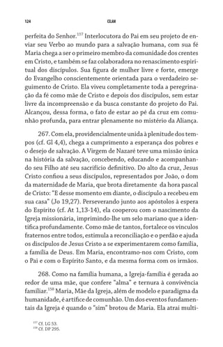 124                            CELAM


perfeita do Senhor.157 Interlocutora do Pai em seu projeto de en-
viar seu Verbo ao mundo para a salvação humana, com sua fé
Maria chega a ser o primeiro membro da comunidade dos crentes
em Cristo, e também se faz colaboradora no renascimento espiri­
tual dos discípulos. Sua figura de mulher livre e forte, emerge
do Evangelho conscientemente orientada para o verdadeiro se-
guimento de Cristo. Ela viveu completamente toda a peregrina-
ção da fé como mãe de Cristo e depois dos discípulos, sem estar
livre da incompreensão e da busca constante do projeto do Pai.
Alcançou, dessa forma, o fato de estar ao pé da cruz em comu-
nhão profunda, para entrar plenamente no mistério da Aliança.
      267. Com ela, providencialmente unida à plenitude dos tem-
pos (cf. Gl 4,4), chega a cumprimento a esperança dos pobres e
o desejo de salvação. A Virgem de Nazaré teve uma missão única
na história da salvação, concebendo, educando e acompanhan-
do seu Filho até seu sacrifício definitivo. Do alto da cruz, Jesus
Cristo confiou a seus discípulos, representados por João, o dom
da maternidade de Maria, que brota diretamente  da hora pascal
de Cristo: “E desse momento em diante, o discípulo a recebeu em
sua casa” (Jo 19,27). Perseverando junto aos apóstolos à espera
do Espírito (cf. At 1,13-14), ela cooperou com o nascimento da
Igreja missionária, imprimindo-lhe um selo mariano que a iden-
tifica profundamente. Como mãe de tantos, fortalece os vínculos
fraternos entre todos, estimula a reconciliação e o perdão e ajuda
os discípulos de Jesus Cristo a se experimentarem como família,
a família de Deus. Em Maria, encontramo-nos com Cristo, com
o Pai e com o Espírito Santo, e da mesma forma com os irmãos.

     268. Como na família humana, a Igreja-família é gerada ao
redor de uma mãe, que confere “alma” e ternura à convivência
familiar.158 Maria, Mãe da Igreja, além de modelo e paradigma da
humanidade, é artífice de comunhão. Um dos eventos fundamen-
tais da Igreja é quando o “sim” brotou de Maria. Ela atrai multi-

      157
            Cf. LG 53.
      158
            Cf. DP 295.
 