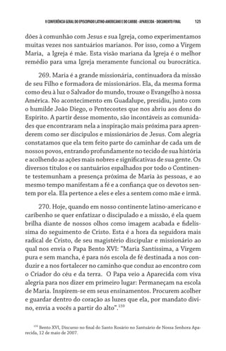V CONFERÊNCIA GERAL DO EPISCOPADO LATINO-AMERICANO E DO CARIBE - aparecida - DOCUMENTO FINAL   125    


dões à comunhão com Jesus e sua Igreja, como experimentamos
muitas vezes nos santuários marianos. Por isso, como a Virgem
Maria,  a Igreja é mãe. Esta visão mariana da Igreja é o melhor
remédio para uma Igreja meramente funcional ou burocrática.
     269. Maria é a grande missionária, continuadora da missão
de seu Filho e formadora de missionários. Ela, da mesma forma
como deu à luz o Salvador do mundo, trouxe o Evangelho à nossa
América. No acontecimento em Guadalupe, presidiu, junto com
o humilde João Diego, o Pentecostes que nos abriu aos dons do
Espírito. A partir desse momento, são incontáveis as comunida-
des que encontraram nela a inspiração mais próxima para apren-
derem como ser discípulos e missionários de Jesus. Com alegria
constatamos que ela tem feito parte do caminhar de cada um de
nossos povos, entrando profundamente no tecido de sua história
e acolhendo as ações mais nobres e significativas de sua gente. Os
diversos títulos e os santuários espalhados por todo o Continen-
te testemunham a presença próxima de Maria às pessoas, e ao
mesmo tempo manifestam a fé e a confiança que os devotos sen-
tem por ela. Ela pertence a eles e eles a sentem como mãe e irmã.
     270. Hoje, quando em nosso continente latino-americano e
caribenho se quer enfatizar o discipulado e a missão, é ela quem
brilha diante de nossos olhos como imagem acabada e fidelís-
sima do seguimento de Cristo. Esta é a hora da seguidora mais
radical de Cristo, de seu magistério discipular e missionário ao  
qual nos envia o Papa Bento XVI: “Maria Santíssima, a Virgem
pura e sem mancha, é para nós escola de fé destinada a nos con-
duzir e a nos fortalecer no caminho que conduz ao encontro com
o Criador do céu e da terra.  O Papa veio a Aparecida com viva
alegria para nos dizer em primeiro lugar: Permaneçam na escola
de Maria. Inspirem-se em seus ensinamentos. Procurem acolher
e guardar dentro do coração as luzes que ela, por mandato divi-
no, envia a vocês a partir do alto”.159

     159
         Bento XVI, Discurso no final do Santo Rosário no Santuário de Nossa Senhora Apa-
recida, 12 de maio de 2007.
 