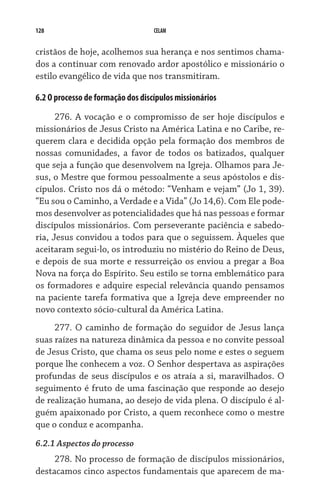 128                                CELAM


cristãos de hoje, acolhemos sua herança e nos sentimos chama-
dos a continuar com renovado ardor apostólico e missionário o
estilo evangélico de vida que nos transmitiram.

6.2 O processo de formação dos discípulos missionários
      276. A vocação e o compromisso de ser hoje discípulos e
missionários de Jesus Cristo na América Latina e no Caribe, re-
querem clara e decidida opção pela formação dos membros de
nossas comunidades, a favor de todos os batizados, qualquer
que seja a função que desenvolvem na Igreja. Olhamos para Je-
sus, o Mestre que formou pessoalmente a seus apóstolos e dis-
cípulos. Cristo nos dá o método: “Venham e vejam” (Jo 1, 39).
“Eu sou o Caminho, a Verdade e a Vida” (Jo 14,6). Com Ele pode-
mos desenvolver as potencialidades que há nas pessoas e formar
discípulos missionários. Com perseverante paciência e sabedo-
ria, Jesus convidou a todos para que o seguissem. Àqueles que
aceitaram segui-lo, os introduziu no mistério do Reino de Deus,
e depois de sua morte e ressurreição os enviou a pregar a Boa
Nova na força do Espírito. Seu estilo se torna emblemático para
os formadores e adquire especial relevância quando pensamos
na paciente tarefa formativa que a Igreja deve empreender no
novo contexto sócio-cultural da América Latina.  
     277. O caminho de formação do seguidor de Jesus lança
suas raízes na natureza dinâmica da pessoa e no convite pessoal
de Jesus Cristo, que chama os seus pelo nome e estes o seguem
porque lhe conhecem a voz. O Senhor despertava as aspirações
profundas de seus discípulos e os atraía a si, maravilhados. O
seguimento é fruto de uma fascinação que responde ao desejo
de realização humana, ao desejo de vida plena. O discípulo é al-
guém apaixonado por Cristo, a quem reconhece como o mestre
que o conduz e acompanha.
6.2.1 Aspectos do processo
     278. No processo de formação de discípulos missionários,
destacamos cinco aspectos fundamentais que aparecem de ma-
 