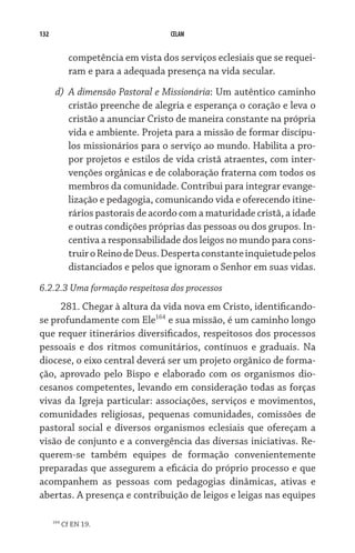 132                                   CELAM


              competência em vista dos serviços eclesiais que se requei-
              ram e para a adequada presença na vida secular.
       d)	 A dimensão Pastoral e Missionária: Um autêntico caminho
           cristão preenche de alegria e esperança o coração e leva o
           cristão a anunciar Cristo de maneira constante na própria
           vida e ambiente. Projeta para a missão de formar discípu-
           los missionários para o serviço ao mundo. Habilita a pro-
           por projetos e estilos de vida cristã atraentes, com inter-
           venções orgânicas e de colaboração fraterna com todos os
           membros da comunidade. Contribui para integrar evange-
           lização e pedagogia, comunicando vida e oferecendo itine-
           rários pastorais de acordo com a maturidade cristã, a idade
           e outras condições próprias das pessoas ou dos grupos. In-
           centiva a responsabilidade dos leigos no mundo para cons-
           truir o Reino de Deus. Desperta constante inquietude pelos
           distanciados e pelos que ignoram o Senhor em suas vidas.
6.2.2.3 Uma formação respeitosa dos processos
     281. Chegar à altura da vida nova em Cristo, identificando-
se profundamente com Ele164 e sua missão, é um caminho longo
que requer itinerários diversificados, respeitosos dos processos
pessoais e dos ritmos comunitários, contínuos e graduais. Na
diocese, o eixo central deverá ser um projeto orgânico de forma-
ção, aprovado pelo Bispo e elaborado com os organismos dio-
cesanos competentes, levando em consideração todas as forças
vivas da Igreja particular: associações, serviços e movimentos,
comunidades religiosas, pequenas comunidades, comissões de
pastoral social e diversos organismos eclesiais que ofereçam a
visão de conjunto e a convergência das diversas iniciativas. Re-
querem-se também equipes de formação convenientemente
preparadas que assegurem a eficácia do próprio processo e que
acompanhem as pessoas com pedagogias dinâmicas, ativas e
abertas. A presença e contribuição de leigos e leigas nas equipes

      164
            Cf EN 19.
 