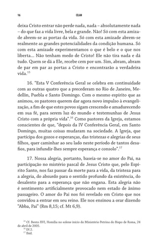 16                                        CELAM


deixa Cristo entrar não perde nada, nada – absolutamente nada
– do que faz a vida livre, bela e grande. Não! Só com esta amiza-
de abrem-se as portas da vida. Só com esta amizade abrem-se
realmente as grandes potencialidades da condição humana. Só
com esta amizade experimentamos o que é belo e o que nos
liberta... Não tenham medo de Cristo! Ele não tira nada e dá
tudo. Quem se dá a Ele, recebe cem por um. Sim, abram, abram
de par em par as portas a Cristo e encontrarão a verdadeira
vida.15

      16. “Esta V Conferência Geral se celebra em continuidade
com as outras quatro que a precederam no Rio de Janeiro, Me-
dellín, Puebla e Santo Domingo. Com o mesmo espírito que as
animou, os pastores querem dar agora novo impulso à evangeli-
zação, a fim de que estes povos sigam crescendo e amadurecendo
em sua fé, para serem luz do mundo e testemunhas de Jesus
Cristo com a própria vida”.16 Como pastores da Igreja, estamos
conscientes de que, “depois da IV Conferência Geral, em Santo
Domingo, muitas coisas mudaram na sociedade. A Igreja, que
participa dos gozos e esperanças, das tristezas e alegrias de seus
filhos, quer caminhar ao seu lado neste período de tantos desa-
fios, para infundir-lhes sempre esperança e consolo”.17

     17. Nossa alegria, portanto, baseia-se no amor do Pai, na
participação no mistério pascal de Jesus Cristo que, pelo Espí-
rito Santo, nos faz passar da morte para a vida, da tristeza para
a alegria, do absurdo para o sentido profundo da existência, do
desalento para a esperança que não engana. Esta alegria não
é sentimento artificialmente provocado nem estado de ânimo
passageiro. O amor do Pai nos foi revelado em Cristo que nos
convidou a entrar em seu reino. Ele nos ensinou a orar dizendo
“Abba, Pai” (Rm 8,15; cf. Mt 6,9).

    15
       Cf. Bento XVI, Homilia no solene início do Ministério Petrino do Bispo de Roma, 24
de abril de 2005.
    16
       DI 2.
    17
       Ibid.
 