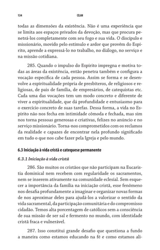 134                                CELAM


todas as dimensões da existência. Não é uma experiência que
se limita aos espaços privados da devoção, mas que procura pe-
netrá-los completamente com seu fogo e sua vida. O discípulo e
missionário, movido pelo estímulo e ardor que provêm do Espí-
rito, aprende a expressá-lo no trabalho, no diálogo, no serviço e
na missão cotidiana.
     285. Quando o impulso do Espírito impregna e motiva to-
das as áreas da existência, então penetra também e configura a
vocação específica de cada pessoa. Assim se forma e se desen-
volve a espiritualidade própria de presbíteros, de religiosos e re-
ligiosas, de pais de família, de empresários, de catequistas etc.
Cada uma das vocações tem um modo concreto e diferente de
viver a espiritualidade, que dá profundidade e entusiasmo para
o exercício concreto de suas tarefas. Dessa forma, a vida no Es-
pírito não nos fecha em intimidade cômoda e fechada, mas sim
nos torna pessoas generosas e criativas, felizes no anúncio e no
serviço missionário. Torna-nos comprometidos com os recla­mos
da realidade e capazes de encontrar nela profundo significado
em tudo o que nos cabe fazer pela Igreja e pelo mundo.

6.3 Iniciação à vida cristã e catequese permanente
6.3.1 Iniciação à vida cristã
     286. São muitos os cristãos que não participam na Eucaris-
tia dominical nem recebem com regularidade os sacramentos,
nem se inserem ativamente na comunidade eclesial. Sem esque-
cer a importância da família na iniciação cristã, esse fenômeno
nos desafia profundamente a imaginar e organizar novas formas
de nos aproximar deles para ajudá-los a valorizar o sentido da
vida sacramental, da participação comunitária e do compromisso
cidadão. Temos alta porcentagem de católicos sem a cons­ciência
de sua missão de ser sal e fermento no mundo, com identidade
cristã fraca e vulnerável.
    287. Isso constitui grande desafio que questiona a fundo
a maneira como estamos educando na fé e como estamos ali-
 