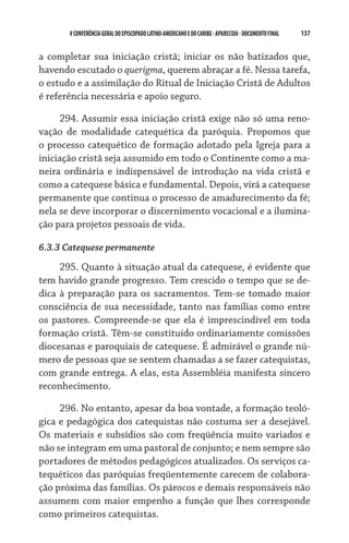 V CONFERÊNCIA GERAL DO EPISCOPADO LATINO-AMERICANO E DO CARIBE - aparecida - DOCUMENTO FINAL   137    


a completar sua iniciação cristã; iniciar os não batizados que,
havendo escutado o querigma, querem abraçar a fé. Nessa tarefa,
o estudo e a assimilação do Ritual de Iniciação Cristã de Adultos
é referência necessária e apoio seguro.

     294. Assumir essa iniciação cristã exige não só uma reno-
vação de modalidade catequética da paróquia. Propomos que
o processo catequético de formação adotado pela Igreja para a
iniciação cristã seja assumido em todo o Continente como a ma-
neira ordinária e indispensável de introdução na vida cristã e
como a catequese básica e fundamental. Depois, virá a catequese
permanente que continua o processo de amadurecimento da fé;
nela se deve incorporar o discernimento vocacional e a ilumina-
ção para projetos pessoais de vida.

6.3.3 Catequese permanente
     295. Quanto à situação atual da catequese, é evidente que
tem havido grande progresso. Tem crescido o tempo que se de-
dica à preparação para os sacramentos. Tem-se tomado maior
consciência de sua necessidade, tanto nas famílias como entre
os pastores. Compreende-se que ela é imprescindível em toda
formação cristã. Têm-se constituído ordinariamente comissões
diocesanas e paroquiais de catequese. É admirável o grande nú-
mero de pessoas que se sentem chamadas a se fazer catequistas,
com grande entrega. A elas, esta Assembléia manifesta sincero
reconhecimento.

     296. No entanto, apesar da boa vontade, a formação teoló-
gica e pedagógica dos catequistas não costuma ser a desejável.
Os materiais e subsídios são com freqüência muito variados e
não se integram em uma pastoral de conjunto; e nem sempre são
portadores de métodos pedagógicos atualizados. Os serviços ca-
tequéticos das paróquias freqüentemente carecem de colabora-
ção próxima das famílias. Os párocos e demais responsáveis não
assumem com maior empenho a função que lhes corresponde
como primeiros catequistas.
 