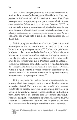 138                                            CELAM


     297. Os desafios que apresenta a situação da sociedade na
América latina e no Caribe requerem identidade católica mais
pessoal e fundamentada. O fortalecimento dessa identidade
passa por uma catequese adequada que promova adesão pes­soal
e comunitária a Cristo, sobretudo nos mais fracos na fé.168 É ta-
refa que cabe a toda a comunidade de discípulos, mas de ma-
neira especial a nós que, como bispos, fomos chamados a servir
à Igreja, pastoreando-a, conduzindo-a ao encontro com Jesus e
ensinando-lhe a viver tudo o que Ele nos tem mandado (cf. Mt
28,19-20).

     298. A catequese não deve ser só ocasional, reduzida a mo-
mentos prévios aos sacramentos ou à iniciação cristã, mas sim
“itinerário catequético permanente”.169 Por isso, compete a cada
Igreja particular, com a ajuda das Conferências Episcopais, esta-
belecer um processo catequético orgânico e progressivo que se
estenda por toda a vida, desde a infância até à terceira idade,
levando em consideração que o Diretório Geral de Catequese
considera a catequese com adultos como a forma fundamental
da educação na fé. Para que em verdade o povo conheça Cristo a
fundo e  o siga fielmente, deve ser conduzido especialmente na
leitura e meditação da Palavra de Deus, que é o primeiro funda-
mento de uma catequese permanente.170

     299. A catequese não pode se limitar a uma formação me-
ramente doutrinal, mas precisa ser uma verdadeira escola de
formação integral. Portanto, é necessário cultivar a amizade
com Cristo na oração, o apreço pela celebração litúrgica, a ex-
periência comunitária, o compromisso apostólico mediante um
permanente serviço aos demais. Para isso, seriam úteis alguns
subsídios catequéticos elaborados a partir do Catecismo da Igreja
Católica e do Compêndio da Doutrina Social da Igreja, estabelecen-
do cursos e escolas de formação permanente aos catequistas.

      168
            Cf. Bento XVI, Discurso no Encontro com os Bispos do Brasil, 11 de maio de 2007.
      169
            DI 3.
      170
            Ibid.
 