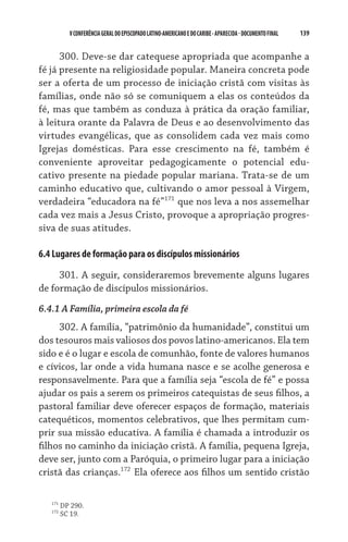 V CONFERÊNCIA GERAL DO EPISCOPADO LATINO-AMERICANO E DO CARIBE - aparecida - DOCUMENTO FINAL   139    


      300. Deve-se dar catequese apropriada que acompanhe a
fé já presente na religiosidade popular. Maneira concreta pode
ser a oferta de um processo de iniciação cristã com visitas às
famílias, onde não só se comuniquem a elas os conteúdos da
fé, mas que também as conduza à prática da oração familiar,
à leitura orante da Palavra de Deus e ao desenvolvimento das
virtudes evangélicas, que as consolidem cada vez mais como
Igrejas domésticas. Para esse crescimento na fé, também é
conveniente aproveitar pedagogicamente o potencial edu-
cativo presente na piedade popular mariana. Trata-se de um
caminho educativo que, cultivando o amor pessoal à Virgem,
verdadeira “educadora na fé”171 que nos leva a nos assemelhar
cada vez mais a Jesus Cristo, provoque a apropriação progres-
siva de suas atitudes.

6.4 Lugares de formação para os discípulos missionários

     301. A seguir, consideraremos brevemente alguns lugares
de formação de discípulos missionários.
6.4.1 A Família, primeira escola da fé
     302. A família, “patrimônio da humanidade”, constitui um
dos tesouros mais valiosos dos povos latino-americanos. Ela tem
sido e é o lugar e escola de comunhão, fonte de valores humanos
e cívicos, lar onde a vida humana nasce e se acolhe generosa e
responsavelmente. Para que a família seja “escola de fé” e possa
ajudar os pais a serem os primeiros catequistas de seus filhos, a
pastoral familiar deve oferecer espaços de formação, materiais
catequéticos, momentos celebrativos, que lhes permitam cum-
prir sua missão educativa. A família é chamada a introduzir os
filhos no caminho da iniciação cristã. A família, pequena Igreja,
deve ser, junto com a Paróquia, o primeiro lugar para a iniciação
cristã das crianças.172 Ela oferece aos filhos um sentido cristão

   171
         DP 290.
   172
         SC 19.
 