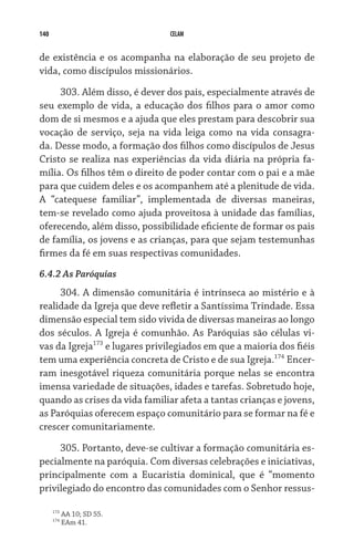 140                            CELAM


de existência e os acompanha na elaboração de seu projeto de
vida, como discípulos missionários.

     303. Além disso, é dever dos pais, especialmente através de
seu exemplo de vida, a educação dos filhos para o amor como
dom de si mesmos e a ajuda que eles prestam para descobrir sua
vocação de serviço, seja na vida leiga como na vida consagra-
da. Desse modo, a formação dos filhos como discípulos de Jesus
Cristo se realiza nas experiências da vida diária na própria fa-
mília. Os filhos têm o direito de poder contar com o pai e a mãe
para que cuidem deles e os acompanhem até a plenitude de vida.
A “catequese familiar”, implementada de diversas maneiras,
tem-se revelado como ajuda proveitosa à unidade das famílias,
oferecendo, além disso, possibilidade eficiente de formar os pais
de família, os jovens e as crianças, para que sejam testemunhas
firmes da fé em suas respectivas comunidades.
6.4.2 As Paróquias
     304. A dimensão comunitária é intrínseca ao mistério e à
realidade da Igreja que deve refletir a Santíssima Trindade. Essa
dimensão especial tem sido vivida de diversas maneiras ao longo
dos séculos. A Igreja é comunhão. As Paróquias são células vi-
vas da Igreja173 e lugares privilegiados em que a maioria dos fiéis
tem uma experiência concreta de Cristo e de sua Igreja.174 Encer-
ram inesgotável riqueza comunitária porque nelas se encontra
imensa variedade de situações, idades e tarefas. Sobretudo hoje,
quando as crises da vida familiar afeta a tantas crianças e jovens,
as Paróquias oferecem espaço comunitário para se formar na fé e
crescer comunitariamente.

     305. Portanto, deve-se cultivar a formação comunitária es-
pecialmente na paróquia. Com diversas celebrações e iniciativas,
principalmente com a Eucaristia dominical, que é “momento
privilegiado do encontro das comunidades com o Senhor ressus-

      173
            AA 10; SD 55.
      174
            EAm 41.
 