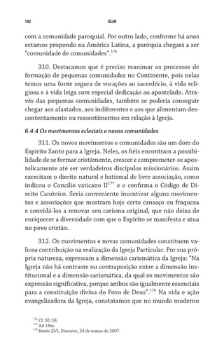 142                                           CELAM


com a comunidade paroquial. Por outro lado, conforme há anos
estamos propondo na América Latina, a paróquia chegará a ser
“comunidade de comunidades”.176

     310. Destacamos que é preciso reanimar os processos de
formação de pequenas comunidades no Continente, pois nelas
temos uma fonte segura de vocações ao sacerdócio, à vida reli-
giosa e à vida leiga com especial dedicação ao apostolado. Atra-
vés das pequenas comunidades, também se poderia conseguir
chegar aos afastados, aos indiferentes e aos que alimentam des-
contentamento ou ressentimentos em relação à Igreja.
6.4.4 Os movimentos eclesiais e novas comunidades
     311. Os novos movimentos e comunidades são um dom do
Espírito Santo para a Igreja. Neles, os fiéis encontram a possibi-
lidade de se formar cristãmente, crescer e comprometer-se apos-
tolicamente até ser verdadeiros discípulos missionários. Assim
exercitam o direito natural e batismal de livre associação, como
indicou o Concílio vaticano II177 e o confirma o Código de Di-
reito Canônico. Seria conveniente incentivar alguns movimen-
tos e associações que mostram hoje certo cansaço ou fraqueza
e convidá-los a renovar seu carisma original, que não deixa de
enriquecer a diversidade com que o Espírito se manifesta e atua
no povo cristão.

     312. Os movimentos e novas comunidades constituem va-
liosa contribuição na realização da Igreja Particular. Por sua pró-
pria natureza, expressam a dimensão carismática da Igreja: “Na
Igreja não há contraste ou contraposição entre a dimensão ins-
titucional e a dimensão carismática, da qual os movimentos são
expressão significativa, porque ambos são igualmente essenciais
para a constituição divina do Povo de Deus”.178 Na vida e ação
evangelizadora da Igreja, constatamos que no mundo moderno

      176
            Cf. SD 58.
      177
            AA 18ss.
      178
            Bento XVI, Discurso, 24 de março de 2007.
 