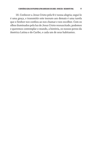 V CONFERÊNCIA GERAL DO EPISCOPADO LATINO-AMERICANO E DO CARIBE - aparecida - DOCUMENTO FINAL   17    


     18. Conhecer a Jesus Cristo pela fé é nossa alegria; segui-lo
é uma graça, e transmitir este tesouro aos demais é uma tarefa
que o Senhor nos confiou ao nos chamar e nos escolher. Com os
olhos iluminados pela luz de Jesus Cristo ressuscitado, podemos
e queremos contemplar o mundo, a história, os nossos povos da
América Latina e do Caribe, e cada um de seus habitantes.
 