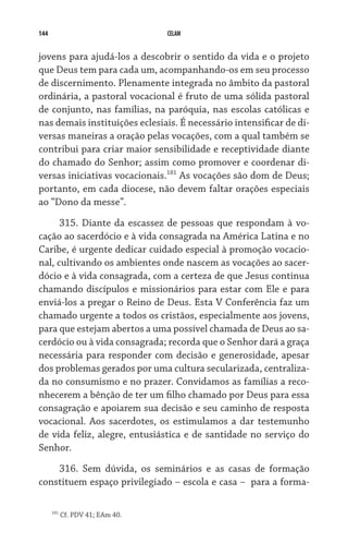 144                               CELAM


jovens para ajudá-los a descobrir o sentido da vida e o projeto
que Deus tem para cada um, acompanhando-os em seu processo
de discernimento. Plenamente integrada no âmbito da pastoral
ordinária, a pastoral vocacional é fruto de uma sólida pastoral
de conjunto, nas famílias, na paróquia, nas escolas católicas e
nas demais instituições eclesiais. É necessário intensificar de di-
versas maneiras a oração pelas vocações, com a qual também se
contribui para criar maior sensibilidade e receptividade diante
do chamado do Senhor; assim como promover e coordenar di-
versas iniciativas vocacionais.181 As vocações são dom de Deus;
portanto, em cada diocese, não devem faltar orações especiais
ao “Dono da messe”.

      315. Diante da escassez de pessoas que respondam à vo-
cação ao sacerdócio e à vida consagrada na América Latina e no
Caribe, é urgente dedicar cuidado especial à promoção vocacio-
nal, cultivando os ambientes onde nascem as vocações ao sacer-
dócio e à vida consagrada, com a certeza de que Jesus continua
chamando discípulos e missionários para estar com Ele e para
enviá-los a pregar o Reino de Deus. Esta V Conferência faz um
chamado urgente a todos os cristãos, especialmente aos jovens,
para que estejam abertos a uma possível chamada de Deus ao sa-
cerdócio ou à vida consagrada; recorda que o Senhor dará a graça
necessária para responder com decisão e generosidade, apesar
dos problemas gerados por uma cultura secularizada, centraliza-
da no consumismo e no prazer. Convidamos as famílias a reco-
nhecerem a bênção de ter um filho chamado por Deus para essa
consagração e apoiarem sua decisão e seu caminho de resposta
vocacional. Aos sacerdotes, os estimulamos a dar testemunho
de vida feliz, alegre, entusiástica e de santidade no serviço do
Senhor.
    316. Sem dúvida, os seminários e as casas de formação
constituem espaço privilegiado – escola e casa –  para a forma-

      181
            Cf. PDV 41; EAm 40.
 