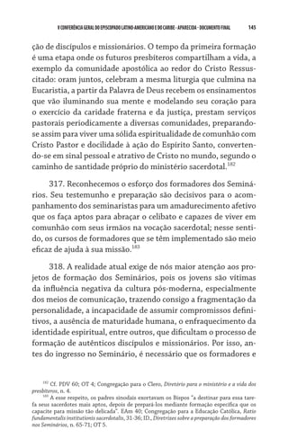 V CONFERÊNCIA GERAL DO EPISCOPADO LATINO-AMERICANO E DO CARIBE - aparecida - DOCUMENTO FINAL   145    


ção de discípulos e missionários. O tempo da primeira formação
é uma etapa onde os futuros presbíteros compartilham a vida, a
exemplo da comunidade apostólica ao redor do Cristo Ressus-
citado: oram juntos, celebram a mesma liturgia que culmina na
Eucaristia, a partir da Palavra de Deus recebem os ensinamentos
que vão iluminando sua mente e modelando seu coração para
o exercício da caridade fraterna e da justiça, prestam serviços
pastorais periodicamente a diversas comunidades, preparando-
se assim para viver uma sólida espiritualidade de comunhão com
Cristo Pastor e docilidade à ação do Espírito Santo, converten-
do-se em sinal pessoal e atrativo de Cristo no mundo, segundo o
caminho de santidade próprio do ministério sacerdotal.182

      317. Reconhecemos o esforço dos formadores dos Seminá-
rios. Seu testemunho e preparação são decisivos para o acom-
panhamento dos seminaristas para um amadurecimento afetivo
que os faça aptos para abraçar o celibato e capazes de viver em
comunhão com seus irmãos na vocação sacerdotal; nesse senti-
do, os cursos de formadores que se têm implementado são meio
eficaz de ajuda à sua missão.183

     318. A realidade atual exige de nós maior atenção aos pro-
jetos de formação dos Seminários, pois os jovens são vítimas
da influência negativa da cultura pós-moderna, especialmente
dos meios de comunicação, trazendo consigo a fragmentação da
personalidade, a incapacidade de assumir compromissos defini-
tivos, a ausência de maturidade humana, o enfraquecimento da
identidade espiritual, entre outros, que dificultam o processo de
formação de autênticos discípulos e missionários. Por isso, an-
tes do ingresso no Seminário, é necessário que os formadores e


     182
         Cf. PDV 60; OT 4; Congregação para o Clero, Diretório para o ministério e a vida dos
presbíteros, n. 4.
     183
         A esse respeito, os padres sinodais exortavam os Bispos “a destinar para essa tare-
fa seus sacerdotes mais aptos, depois de prepará-los mediante formação específica que os
capacite para missão tão delicada”. EAm 40; Congregação para a Educação Católica, Ratio
fundamentalis institutionis sacerdotalis, 31-36; ID., Diretrizes sobre a preparação dos formadores
nos Seminários, n. 65-71; OT 5.
 