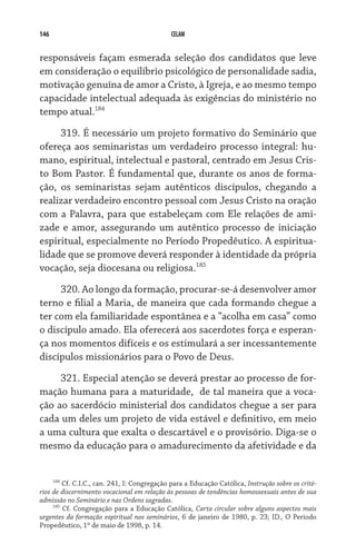 146                                           CELAM


responsáveis façam esmerada seleção dos candidatos que leve
em consideração o equilíbrio psicológico de personalidade sadia,
motivação genuína de amor a Cristo, à Igreja, e ao mesmo tempo
capacidade intelectual adequada às exigências do ministério no
tempo atual.184  
     319. É necessário um projeto formativo do Seminário que
ofereça aos seminaristas um verdadeiro processo integral: hu-
mano, espiritual, intelectual e pastoral, centrado em Jesus Cris-
to Bom Pastor. É fundamental que, durante os anos de forma-
ção, os seminaristas sejam autênticos discípulos, chegando a
realizar verdadeiro encontro pessoal com Jesus Cristo na oração
com a Palavra, para que estabeleçam com Ele relações de ami-
zade e amor, assegurando um autêntico processo de iniciação
espiritual, especialmente no Período Propedêutico. A espiritua-
lidade que se promove deverá responder à identidade da própria
vocação, seja diocesana ou religiosa.185  
     320. Ao longo da formação, procurar-se-á desenvolver amor
terno e filial a Maria, de maneira que cada formando chegue a
ter com ela familiaridade espontânea e a “acolha em casa” como
o discípulo amado. Ela oferecerá aos sacerdotes força e esperan-
ça nos momentos difíceis e os estimulará a ser incessantemente
discípulos missionários para o Povo de Deus.

     321. Especial atenção se deverá prestar ao processo de for-
mação humana para a maturidade,  de tal maneira que a voca-
ção ao sacerdócio ministerial dos candidatos chegue a ser para
cada um deles um projeto de vida estável e definitivo, em meio
a uma cultura que exalta o descartável e o provisório. Diga-se o
mesmo da educação para o amadurecimento da afetividade e da


     184
         Cf. C.I.C., can. 241, I: Congregação para a Educação Católica, Instrução sobre os crité-
rios de discernimento vocacional em relação às pessoas de tendências homossexuais antes de sua
admissão no Seminário e nas Ordens sagradas.
     185
         Cf. Congregação para a Educação Católica, Carta circular sobre alguns aspectos mais
urgentes da formação espiritual nos seminários, 6 de janeiro de 1980, p. 23; ID., O Período
Propedêutico, 1º de maio de 1998, p. 14.
 