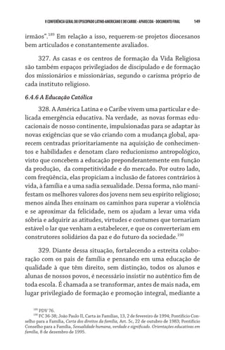 V CONFERÊNCIA GERAL DO EPISCOPADO LATINO-AMERICANO E DO CARIBE - aparecida - DOCUMENTO FINAL   149    


irmãos”.189 Em relação a isso, requerem-se projetos diocesanos
bem articulados e constantemente avaliados.

     327. As casas e os centros de formação da Vida Religiosa
são também espaços privilegiados de discipulado e de formação
dos missionários e missionárias, segundo o carisma próprio de
cada instituto religioso.
6.4.6 A Educação Católica
     328. A América Latina e o Caribe vivem uma particular e de-
licada emergência educativa. Na verdade,  as novas formas edu-
cacionais de nosso continente, impulsionadas para se adaptar às
novas exigências que se vão criando com a mudança global, apa-
recem centradas prioritariamente na aquisição de conhecimen-
tos e habilidades e denotam claro reducionismo antropológico,
visto que concebem a educação preponderantemente em função
da produção,  da competitividade e do mercado. Por outro lado,
com freqüência, elas propiciam a inclusão de fatores contrários à
vida, à família e a uma sadia sexualidade. Dessa forma, não mani-
festam os melhores valores dos jovens nem seu espírito religioso;
menos ainda lhes ensinam os caminhos para superar a violência
e se aproximar da felicidade, nem os ajudam a levar uma vida
sóbria e adquirir as atitudes, virtudes e costumes que tornariam
estável o lar que venham a estabelecer, e que os converteriam em
construtores solidários da paz e do futuro da sociedade.190
     329. Diante dessa situação, fortalecendo a estreita colabo-
ração com os pais de família e pensando em uma educação de
qualidade à que têm direito, sem distinção, todos os alunos e
alunas de nossos povos, é necessário insistir no autêntico fim de
toda escola. É chamada a se transformar, antes de mais nada, em
lugar privilegiado de formação e promoção integral, mediante a

    189
        PDV 76.
    190
        FC 36-38; João Paulo II, Carta às Famílias, 13, 2 de fevereiro de 1994; Pontifício Con-
selho para a Família, Carta dos direitos da família, Art. 5c, 22 de outubro de 1983; Pontifício
Conselho para a Família, Sexualidade humana, verdade e significado. Orientações educativas em
família, 8 de dezembro de 1995.
 