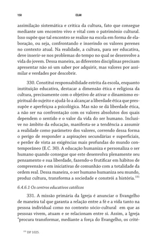 150                               CELAM


assimilação sistemática e crítica da cultura, fato que consegue
mediante um encontro vivo e vital com o patrimônio cultural.
Isso supõe que tal encontro se realize na escola em forma de ela-
boração, ou seja, confrontando e inserindo os valores perenes
no contexto atual. Na realidade, a cultura, para ser educativa,
deve inserir-se nos problemas do tempo no qual se desenvolve a
vida do jovem. Dessa maneira, as diferentes disciplinas precisam
apresentar não só um saber por adquirir, mas valores por assi-
milar e verdades por descobrir.

     330. Constitui responsabilidade estrita da escola, enquanto
instituição educativa, destacar a dimensão ética e religiosa da
cultura, precisamente com o objetivo de ativar o dinamismo es-
piritual do sujeito e ajudá-lo a alcançar a liberdade ética que pres-
supõe e aperfeiçoa a psicológica. Mas não se dá liberdade ética,
a não ser na confrontação com os valores absolutos dos quais
dependem o sentido e o valor da vida do ser humano. Inclusi-
ve no âmbito da educação, manifesta-se a tendência a assumir
a realidade como parâmetro dos valores, correndo dessa forma
o perigo de responder a aspirações secundárias e superficiais,
e perder de vista as exigências mais profundas do mundo con-
temporâneo (E.C. 30). A educação humaniza e personaliza o ser
humano quando consegue que este desenvolva plenamente seu
pensamento e sua liberdade, fazendo-o frutificar em hábitos de
compreensão e em iniciativas de comunhão com a totalidade da
ordem real. Dessa maneira, o ser humano humaniza seu mundo,
produz cultura, transforma a sociedade e constrói a história.191
6.4.6.1 Os centros educativos católicos
     331. A missão primária da Igreja é anunciar o Evangelho
de maneira tal que garanta a relação entre a fé e a vida tanto na
pessoa individual como no contexto sócio-cultural   em que as
pessoas vivem, atuam e se relacionam entre si. Assim, a Igreja
“procura transformar, mediante a força do Evangelho, os crité-

      191
            DP 1025.
 