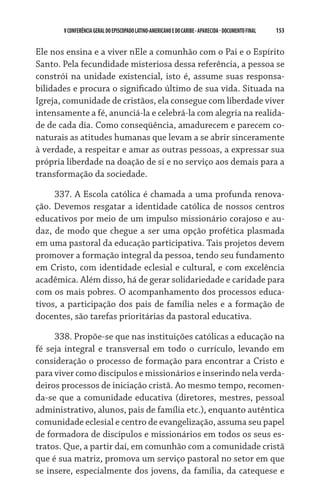 V CONFERÊNCIA GERAL DO EPISCOPADO LATINO-AMERICANO E DO CARIBE - aparecida - DOCUMENTO FINAL   153    


Ele nos ensina e a viver nEle a comunhão com o Pai e o Espírito
Santo. Pela fecundidade misteriosa dessa referência, a pessoa se
constrói na unidade existencial, isto é, assume suas responsa-
bilidades e procura o significado último de sua vida. Situada na
Igreja, comunidade de cristãos, ela consegue com liberdade viver
intensamente a fé, anunciá-la e celebrá-la com alegria na realida-
de de cada dia. Como conseqüência, amadurecem e parecem co-
naturais as atitudes humanas que levam a se abrir sinceramente
à verdade, a respeitar e amar as outras pessoas, a expressar sua
própria liberdade na doação de si e no serviço aos demais para a
transformação da sociedade.

     337. A Escola católica é chamada a uma profunda renova-
ção. Devemos resgatar a identidade católica de nossos centros
educativos por meio de um impulso missionário corajoso e au-
daz, de modo que chegue a ser uma opção profética plasmada
em uma pastoral da educação participativa. Tais projetos devem
promover a formação integral da pessoa, tendo seu fundamento
em Cristo, com identidade eclesial e cultural, e com excelência
acadêmica. Além disso, há de gerar solidariedade e caridade para
com os mais pobres. O acompanhamento dos processos educa-
tivos, a participação dos pais de família neles e a formação de
docentes, são tarefas prioritárias da pastoral educativa.

     338. Propõe-se que nas instituições católicas a educação na
fé seja integral e transversal em todo o currículo, levando em
consideração o processo de formação para encontrar a Cristo e
para viver como discípulos e missionários e inserindo nela verda-
deiros processos de iniciação cristã. Ao mesmo tempo, recomen-
da-se que a comunidade educativa (diretores, mestres, pessoal
administrativo, alunos, pais de família etc.), enquanto autêntica
comunidade eclesial e centro de evangelização, assuma seu papel
de formadora de discípulos e missionários em todos os seus es-
tratos. Que, a partir daí, em comunhão com a comunidade cristã
que é sua matriz, promova um serviço pastoral no setor em que
se insere, especialmente dos jovens, da família, da catequese e
 