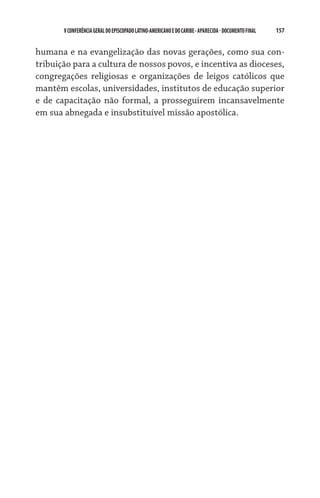 V CONFERÊNCIA GERAL DO EPISCOPADO LATINO-AMERICANO E DO CARIBE - aparecida - DOCUMENTO FINAL   157    


humana e na evangelização das novas gerações, como sua con-
tribuição para a cultura de nossos povos, e incentiva as dioceses,
congregações religiosas e organizações de leigos católicos que
mantêm escolas, universidades, institutos de educação superior
e de capacitação não formal, a prosseguirem incansavelmente
em sua abnegada e insubstituível missão apostólica.
 