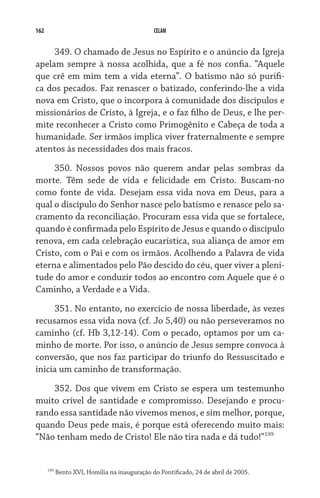 162                                            CELAM


     349. O chamado de Jesus no Espírito e o anúncio da Igreja
apelam sempre à nossa acolhida, que a fé nos confia. “Aquele
que crê em mim tem a vida eterna”. O batismo não só purifi-
ca dos pecados. Faz renascer o batizado, conferindo-lhe a vida
nova em Cristo, que o incorpora à comunidade dos discípulos e
missionários de Cristo, à Igreja, e o faz filho de Deus, e lhe per-
mite reconhecer a Cristo como Primogênito e Cabeça de toda a
humanidade. Ser irmãos implica viver fraternalmente e sempre
atentos às necessidades dos mais fracos.

     350. Nossos povos não querem andar pelas sombras da
morte. Têm sede de vida e felicidade em Cristo. Buscam-no
como fonte de vida. Desejam essa vida nova em Deus, para a
qual o discípulo do Senhor nasce pelo batismo e renasce pelo sa-
cramento da reconciliação. Procuram essa vida que se fortalece,
quando é confirmada pelo Espírito de Jesus e quando o discípulo
renova, em cada celebração eucarística, sua aliança de amor em
Cristo, com o Pai e com os irmãos. Acolhendo a Palavra de vida
eterna e alimentados pelo Pão descido do céu, quer viver a pleni-
tude do amor e conduzir todos ao encontro com Aquele que é o
Caminho, a Verdade e a Vida.

     351. No entanto, no exercício de nossa liberdade, às vezes
recusamos essa vida nova (cf. Jo 5,40) ou não perseveramos no
caminho (cf. Hb 3,12-14). Com o pecado, optamos por um ca-
minho de morte. Por isso, o anúncio de Jesus sempre convoca à
conversão, que nos faz participar do triunfo do Ressuscitado e
inicia um caminho de transformação.

    352. Dos que vivem em Cristo se espera um testemunho
muito crível de santidade e compromisso. Desejando e procu-
rando essa santidade não vivemos menos, e sim melhor, porque,
quando Deus pede mais, é porque está oferecendo muito mais:
“Não tenham medo de Cristo! Ele não tira nada e dá tudo!”199


      199
            Bento XVI, Homilia na inauguração do Pontificado, 24 de abril de 2005.
 