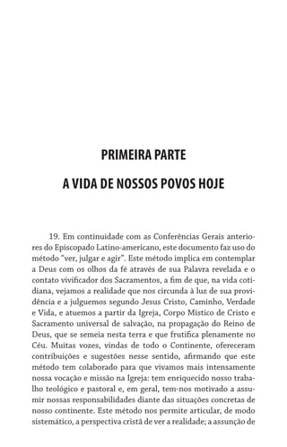 PRIMEIRA PARTE
         A VIDA DE NOSSOS POVOS HOJE


     19. Em continuidade com as Conferências Gerais anterio-
res do Episcopado Latino-americano, este documento faz uso do
método “ver, julgar e agir”. Este método implica em contemplar
a Deus com os olhos da fé através de sua Palavra revelada e o
contato vivificador dos Sacramentos, a fim de que, na vida coti-
diana, vejamos a realidade que nos circunda à luz de sua provi-
dência e a julguemos segundo Jesus Cristo, Caminho, Verdade
e Vida, e atuemos a partir da Igreja, Corpo Místico de Cristo e
Sacramento universal de salvação, na propagação do Reino de
Deus, que se semeia nesta terra e que frutifica plenamente no
Céu. Muitas vozes, vindas de todo o Continente, ofereceram
contribuições e sugestões nesse sentido, afirmando que este
método tem colaborado para que vivamos mais intensamente
nossa vocação e missão na Igreja: tem enriquecido nosso traba-
lho teológico e pastoral e, em geral, tem-nos motivado a assu-
mir nossas responsabilidades diante das situações concretas de
nosso continente. Este método nos permite articular, de modo
sistemático, a perspectiva cristã de ver a realidade; a assunção de
 