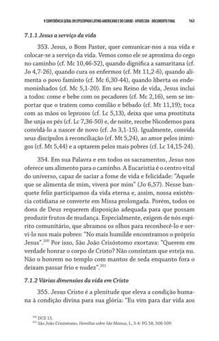 V CONFERÊNCIA GERAL DO EPISCOPADO LATINO-AMERICANO E DO CARIBE - aparecida - DOCUMENTO FINAL   163    


7.1.1 Jesus a serviço da vida
     353. Jesus, o Bom Pastor, quer comunicar-nos a sua vida e
colocar-se a serviço da vida. Vemos como ele se aproxima do cego
no caminho (cf. Mc 10,46-52), quando dignifica a samaritana (cf.
Jo 4,7-26), quando cura os enfermos (cf. Mt 11,2-6), quando ali-
menta o povo faminto (cf. Mc 6,30-44), quando liberta os ende-
moninhados (cf. Mc 5,1-20). Em seu Reino de vida, Jesus inclui
a todos: come e bebe com os pecadores (cf. Mc 2,16), sem se im-
portar que o tratem como comilão e bêbado (cf. Mt 11,19); toca
com as mãos os leprosos (cf. Lc 5,13), deixa que uma prostituta
lhe unja os pés (cf. Lc 7,36-50) e, de noite, recebe Nicodemos para
convidá-lo a nascer de novo (cf. Jo 3,1-15). Igualmente, convida
seus discípulos à reconciliação (cf. Mt 5,24), ao amor pelos inimi-
gos (cf. Mt 5,44) e a optarem pelos mais pobres (cf. Lc 14,15-24).

      354. Em sua Palavra e em todos os sacramentos, Jesus nos
oferece um alimento para o caminho. A Eucaristia é o centro vital
do universo, capaz de saciar a fome de vida e felicidade: “Aquele
que se alimenta de mim, viverá por mim” (Jo 6,57). Nesse ban-
quete feliz participamos da vida eterna e, assim, nossa existên-
cia cotidiana se converte em Missa prolongada. Porém, todos os
dons de Deus requerem disposição adequada para que possam
produzir frutos de mudança. Especialmente, exigem de nós espí-
rito comunitário, que abramos os olhos para reconhecê-lo e ser-
vi-lo nos mais pobres: “No mais humilde encontramos o próprio
Jesus”.200 Por isso, São João Crisóstomo exortava: “Querem em
verdade honrar o corpo de Cristo? Não consintam que esteja nu.
Não o honrem no templo com mantos de seda enquanto fora o
deixam passar frio e nudez”.201
7.1.2 Várias dimensões da vida em Cristo
     355. Jesus Cristo é a plenitude que eleva a condição huma-
na à condição divina para sua glória: “Eu vim para dar vida aos

   200
         DCE 15.
   201
         São João Crisóstomo, Homilias sobre São Mateus, L, 3-4: PG 58, 508-509.
 