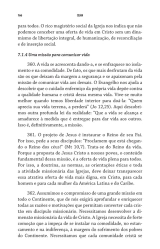 166                           CELAM


para todos. O rico magistério social da Igreja nos indica que não
podemos conceber uma oferta de vida em Cristo sem um dina-
mismo de libertação integral, de humanização, de reconciliação
e de inserção social.

7.1.4 Uma missão para comunicar vida

     360. A vida se acrescenta dando-a, e se enfraquece no isola-
mento e na comodidade. De fato, os que mais desfrutam da vida
são os que deixam da margem a segurança e se apaixonam pela
missão de comunicar vida aos demais. O Evangelho nos ajuda a
descobrir que o cuidado enfermiço da própria vida depõe contra
a qualidade humana e cristã dessa mesma vida. Vive-se muito
melhor quando temos liberdade interior para doá-la: “Quem
aprecia sua vida terrena, a perderá” (Jo 12,25). Aqui descobri-
mos outra profunda lei da realidade: “Que a vida se alcança e
amadurece à medida que é entregue para dar vida aos outros.
Isso é, definitivamente, a missão.

     361. O projeto de Jesus é instaurar o Reino de seu Pai.
Por isso, pede a seus discípulos: “Proclamem que está chegan-
do o Reino dos céus!” (Mt 10,7). Trata-se do Reino da vida.
Porque a proposta de Jesus Cristo a nossos povos, o conteúdo
fun­damental dessa missão, é a oferta de vida plena para todos.
Por isso, a doutrina, as normas, as orientações éticas e toda
a atividade missionária das Igrejas, deve deixar transparecer
essa atrativa oferta de vida mais digna, em Cristo, para cada
homem e para cada mulher da América Latina e do Caribe.

     362. Assumimos o compromisso de uma grande missão em
todo o Continente, que de nós exigirá aprofundar e enriquecer
todas as razões e motivações que permitam converter cada cris-
tão em discípulo missionário. Necessitamos desenvolver a di-
mensão missionária da vida de Cristo. A Igreja necessita de forte
comoção que a impeça de se instalar na comodidade, no estan-
camento e na indiferença, à margem do sofrimento dos pobres
do Continente. Necessitamos que cada comunidade cristã se
 