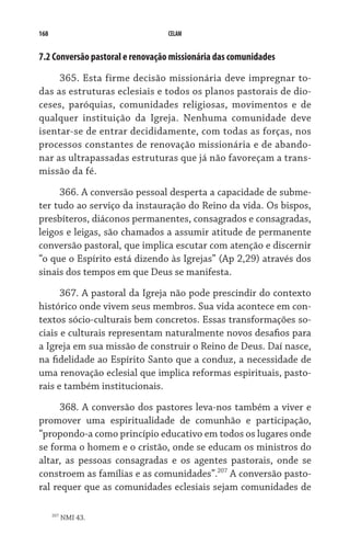 168                              CELAM


7.2 Conversão pastoral e renovação missionária das comunidades

     365. Esta firme decisão missionária deve impregnar to-
das as estruturas eclesiais e todos os planos pastorais de dio-
ceses, paróquias, comunidades religiosas, movimentos e de
qualquer instituição da Igreja. Nenhuma comunidade deve
isentar-se de entrar decididamente, com todas as forças, nos
processos constantes de renovação missionária e de abando-
nar as ultrapassadas estruturas que já não favoreçam a trans-
missão da fé.
     366. A conversão pessoal desperta a capacidade de subme-
ter tudo ao serviço da instauração do Reino da vida. Os bispos,
presbíteros, diáconos permanentes, consagrados e consagradas,
leigos e leigas, são chamados a assumir atitude de permanente
conversão pastoral, que implica escutar com atenção e discernir
“o que o Espírito está dizendo às Igrejas” (Ap 2,29) através dos
sinais dos tempos em que Deus se manifesta.

      367. A pastoral da Igreja não pode prescindir do contexto
histórico onde vivem seus membros. Sua vida acontece em con-
textos sócio-culturais bem concretos. Essas transformações so-
ciais e culturais representam naturalmente novos desafios para
a Igreja em sua missão de construir o Reino de Deus. Daí nasce,
na fidelidade ao Espírito Santo que a conduz, a necessidade de
uma renovação eclesial que implica reformas espirituais, pasto-
rais e também institucionais.

      368. A conversão dos pastores leva-nos também a viver e
promover uma espiritualidade de comunhão e participação,
“propondo-a como princípio educativo em todos os lugares onde
se forma o homem e o cristão, onde se educam os ministros do
altar, as pessoas consagradas e os agentes pastorais, onde se
constroem as famílias e as comunidades”.207 A conversão pasto-
ral requer que as comunidades eclesiais sejam comunidades de

      207
            NMI 43.
 