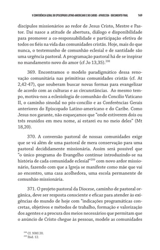 V CONFERÊNCIA GERAL DO EPISCOPADO LATINO-AMERICANO E DO CARIBE - aparecida - DOCUMENTO FINAL   169    


discípulos missionários ao redor de Jesus Cristo, Mestre e Pas-
tor. Daí nasce a atitude de abertura, diálogo e disponibilidade
para promover a co-responsabilidade e participação efetiva de
todos os fiéis na vida das comunidades cristãs. Hoje, mais do que
nunca, o testemunho de comunhão eclesial e de santidade são
uma urgência pastoral. A programação pastoral há de se inspirar
no mandamento novo do amor (cf Jo 13,35).208
      369. Encontramos o modelo paradigmático dessa reno-
vação comunitária nas primitivas comunidades cristãs (cf. At
2,42-47), que souberam buscar novas formas para evangelizar
de acordo com as culturas e as circunstâncias.  Ao mesmo tem-
po, motiva-nos a eclesiologia de comunhão do Concílio Vaticano
II, o caminho sinodal no pós-concílio e as Conferências Gerais
anteriores do Episcopado Latino-americano e do Caribe. Como
Jesus nos garante, não esqueçamos que “onde estiverem dois ou
três reunidos em meu nome, aí estarei eu no meio deles” (Mt
18,20).

     370. A conversão pastoral de nossas comunidades exige
que se vá além de uma pastoral de mera conservação para uma
pastoral decididamente missionária. Assim será possível que
“o único programa do Evangelho continue introduzindo-se na
história de cada comunidade eclesial”209 com novo ardor missio-
nário, fazendo com que a Igreja se manifeste como mãe que vai
ao encontro, uma casa acolhedora, uma escola permanente de
comunhão missionária.

     371. O projeto pastoral da Diocese, caminho de pastoral or-
gânica, deve ser resposta consciente e eficaz para atender às exi-
gências do mundo de hoje com “indicações programáticas con-
cretas, objetivos e métodos de trabalho, formação e valorização
dos agentes e a procura dos meios necessários que permitam que
o anúncio de Cristo chegue às pessoas, modele as comunidades

   208
         Cf. NMI 20.
   209
         Ibid. 12.
 