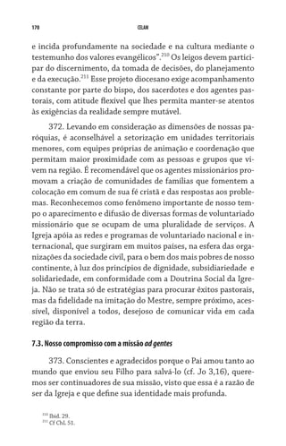 170                              CELAM


e incida profundamente na sociedade e na cultura mediante o
testemunho dos valores evangélicos”.210 Os leigos devem partici-
par do discernimento, da tomada de decisões, do planejamento
e da execução.211 Esse projeto diocesano exige acompanhamento
constante por parte do bispo, dos sacerdotes e dos agentes pas-
torais, com atitude flexível que lhes permita manter-se atentos
às exigências da realidade sempre mutável.   
      372. Levando em consideração as dimensões de nossas pa-
róquias, é aconselhável a setorização em unidades territoriais
menores, com equipes próprias de animação e coordenação que
permitam maior proximidade com as pessoas e grupos que vi-
vem na região. É recomendável que os agentes missionários pro-
movam a criação de comunidades de famílias que fomentem a
colocação em comum de sua fé cristã e das respostas aos proble-
mas. Reconhecemos como fenômeno importante de nosso tem-
po o aparecimento e difusão de diversas formas de voluntariado
missionário que se ocupam de uma pluralidade de serviços. A
Igreja apóia as redes e programas de voluntariado nacional e in-
ternacional, que surgiram em muitos países, na esfera das orga-
nizações da sociedade civil, para o bem dos mais pobres de nosso
continente, à luz dos princípios de dignidade, subsidiariedade  e
solidariedade, em conformidade com a Doutrina Social da Igre-
ja. Não se trata só de estratégias para procurar êxitos pastorais,
mas da fidelidade na imitação do Mestre, sempre próximo, aces-
sível, disponível a todos, desejoso de comunicar vida em cada
região da terra.

7.3. Nosso compromisso com a missão ad gentes

     373. Conscientes e agradecidos porque o Pai amou tanto ao
mundo que enviou seu Filho para salvá-lo (cf. Jo 3,16), quere-
mos ser continuadores de sua missão, visto que essa é a razão de
ser da Igreja e que define sua identidade mais profunda.

      210
            Ibid. 29.
      211
            Cf ChL 51.
 