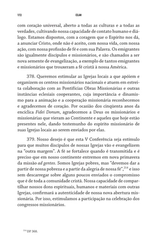 172                             CELAM


com coração universal, aberto a todas as culturas e a todas as
verdades, cultivando nossa capacidade de contato humano e diá­
logo. Estamos dispostos, com a coragem que o Espírito nos dá,
a anunciar Cristo, onde não é aceito, com nossa vida, com nossa
ação, com nossa profissão de fé e com sua Palavra. Os emigrantes
são igualmente discípulos e missionários, e são chamados a ser
nova semente de evangelização, a exemplo de tantos emigrantes
e missionários que trouxeram a fé cristã à nossa América.

     378. Queremos estimular as Igrejas locais a que apóiem e
organizem os centros missionários nacionais e atuem em estrei-
ta colaboração com as Pontifícias Obras Missionárias e outras
instâncias eclesiais cooperantes, cuja importância e dinamis-
mo para a animação e a cooperação missionária reconhecemos
e agradecemos de coração. Por ocasião dos cinqüenta anos da
encíclica Fidei Donum, agradecemos a Deus os missionários e
missionárias que vieram ao Continente e aqueles que hoje estão
presentes nele, dando testemunho do espírito missionário de
suas Igrejas locais ao serem enviados por elas.

     379. Nosso desejo é que esta V Conferência seja estímulo
para que muitos discípulos de nossas Igrejas vão e evangelizem
na “outra margem”. A fé se fortalece quando é transmitida e é
preciso que em nosso continente entremos em nova primavera
da missão ad gentes. Somos Igrejas pobres, mas “devemos dar a
partir de nossa pobreza e a partir da alegria de nossa fé”,214 e isso
sem descarregar sobre alguns poucos enviados o compromisso
que é de toda a comunidade cristã. Nossa capacidade de compar-
tilhar nossos dons espirituais, humanos e materiais com outras
Igrejas, confirmará a autenticidade de nossa nova abertura mis-
sionária. Por isso, estimulamos a participação na celebração dos
congressos missionários.




      214
            DP 368.
 