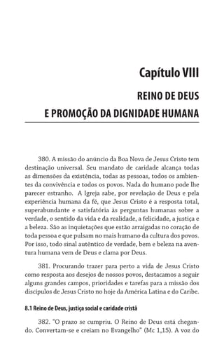 Capítulo VIII
                           REINO DE DEUS	
        E PROMOÇÃO DA DIGNIDADE HUMANA


     380. A missão do anúncio da Boa Nova de Jesus Cristo tem
destinação universal. Seu mandato de caridade alcança todas
as dimensões da existência, todas as pessoas, todos os ambien-
tes da convivência e todos os povos. Nada do humano pode lhe
parecer estranho.   A Igreja sabe, por revelação de Deus e pela
experiência humana da fé, que Jesus Cristo é a resposta total,
superabundante e satisfatória às perguntas humanas sobre a
verdade, o sentido da vida e da realidade, a felicidade, a justiça e
a beleza. São as inquietações que estão arraigadas no coração de
toda pessoa e que pulsam no mais humano da cultura dos povos.
Por isso, todo sinal autêntico de verdade, bem e beleza na aven-
tura humana vem de Deus e clama por Deus.
     381. Procurando trazer para perto a vida de Jesus Cristo
como resposta aos desejos de nossos povos, destacamos a seguir
alguns grandes campos, prioridades e tarefas para a missão dos
discípulos de Jesus Cristo no hoje da América Latina e do Caribe.

8.1 Reino de Deus, justiça social e caridade cristã

     382. “O prazo se cumpriu. O Reino de Deus está chegan-
do. Convertam-se e creiam no Evangelho” (Mc 1,15). A voz do
 