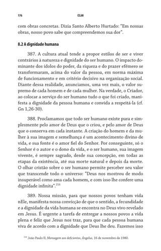176                                            CELAM


com obras concretas. Dizia Santo Alberto Hurtado: “Em nossas
obras, nosso povo sabe que compreendemos sua dor”.

8.2 A dignidade humana

     387. A cultura atual tende a propor estilos de ser e viver
contrários à natureza e dignidade do ser humano. O impacto do-
minante dos ídolos do poder, da riqueza e do prazer efêmero se
transformaram, acima do valor da pessoa, em norma máxima
de funcionamento e em critério decisivo na organização social.
Diante dessa realidade, anunciamos, uma vez mais, o valor su-
premo de cada homem e de cada mulher. Na verdade, o Criador,
ao colocar a serviço do ser humano tudo o que foi criado, mani-
festa a dignidade da pessoa humana e convida a respeitá-la (cf.
Gn 1,26-30).

     388. Proclamamos que todo ser humano existe pura e sim-
plesmente pelo amor de Deus que o criou, e pelo amor de Deus
que o conserva em cada instante. A criação do homem e da mu-
lher à sua imagem e semelhança é um acontecimento divino de
vida, e sua fonte é o amor fiel do Senhor. Por conseguinte, só o
Senhor é o autor e o dono da vida, e o ser humano, sua imagem
vivente, é sempre sagrado, desde sua concepção, em todas as
etapas da existência, até sua morte natural e depois da morte.
O olhar cristão sobre o ser humano permite perceber seu valor
que transcende todo o universo: “Deus nos mostrou de modo
insuperável como ama cada homem, e com isso lhe confere uma
dignidade infinita”.216
      389. Nossa missão, para que nossos povos tenham vida
nEle, manifesta nossa convicção de que o sentido, a fecundidade
e a dignidade da vida humana se encontra no Deus vivo revelado
em Jesus. É urgente a tarefa de entregar a nossos povos a vida
plena e feliz que Jesus nos traz, para que cada pessoa humana
viva de acordo com a dignidade que Deus lhe deu. Fazemos isso

      216
            João Paulo II, Mensagem aos deficientes, Ângelus, 16 de novembro de 1980.
 