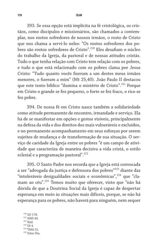 178                             CELAM


      393. Se essa opção está implícita na fé cristológica, os cris-
tãos, como discípulos e missionários, são chamados a contem-
plar, nos rostos sofredores de nossos irmãos, o rosto de Cristo
que nos chama a servi-lo neles: “Os rostos sofredores dos po-
bres são rostos sofredores de Cristo”.220 Eles desafiam o núcleo
do trabalho da Igreja, da pastoral e de nossas atitudes cristãs.
Tudo o que tenha relação com Cristo tem relação com os pobres,
e tudo o que está relacionado com os pobres clama por Jesus
Cristo: “Tudo quanto vocês fizeram a um destes meus irmãos
menores, o fizeram a mim” (Mt 25,40). João Paulo II destacou
que este texto bíblico “ilumina o mistério de Cristo”.221 Porque
em Cristo o grande se fez pequeno, o forte se fez fraco, o rico se
fez pobre.

     394. De nossa fé em Cristo nasce também a solidariedade
como atitude permanente de encontro, irmandade e serviço. Ela
há de se manifestar em opções e gestos visíveis, principalmente
na defesa da vida e dos direitos dos mais vulneráveis e excluídos,
e no permanente acompanhamento em seus esforços por serem
sujeitos de mudança e de transformação de sua situação. O ser-
viço de caridade da Igreja entre os pobres “é um campo de ativi-
dade que caracteriza de maneira decisiva a vida cristã, o estilo
eclesial e a programação pastoral”.222

     395. O Santo Padre nos recorda que a Igreja está convocada
a ser “advogada da justiça e defensora dos pobres”223 diante das
“intoleráveis desigualdades sociais e econômicas”,224 que “cla-
mam ao céu”.225 Temos muito que oferecer, visto que “não há
dúvida de que a Doutrina Social da Igreja é capaz de despertar
esperança em meio às situações mais difíceis, porque, se não há
esperança para os pobres, não haverá para ninguém, nem sequer

      220
          SD 178.
      221
          NMI 49.
      222
          Ibid.
      223
          DI 4.
      224
          TMA 51.
      225
          EAm 56a.
 