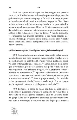 180                              CELAM


     398. Só a proximidade que nos faz amigos nos permite
apreciar profundamente os valores dos pobres de hoje, seus le-
gítimos desejos e seu modo próprio de viver a fé. A opção pelos
pobres deve conduzir-nos à amizade com os pobres. Dia a dia os
pobres se fazem sujeitos da evangelização e da promoção hu-
mana integral: educam seus filhos na fé, vivem constante soli-
dariedade entre parentes e vizinhos, procuram constantemente
a Deus e dão vida ao peregrinar da Igreja. À luz do Evangelho
reconhecemos sua imensa dignidade e seu valor sagrado aos
olhos de Cristo, pobre como eles e excluído como eles. A partir
dessa experiência cristã, compartilharemos com eles a defesa
de seus direitos.

8.4 Uma renovada pastoral social para a promoção humana integral

      399. Assumindo com nova força essa opção pelos pobres,
manifestamos que todo processo evangelizador envolve a pro-
moção humana e a autêntica libertação “sem a qual não é possí-
vel uma ordem justa na sociedade”.229 Entendemos, além disso,
que a verdadeira promoção humana não pode reduzir-se a as-
pectos particulares: “Deve ser integral, isto é, promover todos os
homens e o homem todo”,230 a partir da vida nova em Cristo que
transforma  a pessoa de tal maneira que “a faz sujeito de seu pró-
prio desenvolvimento”.231 Para a Igreja, o serviço da caridade,
assim como o anúncio da Palavra e a celebração dos sacramen-
tos, “é expressão irrenunciável da própria essência”.232

     400. Portanto, a partir de nossa condição de discípulos e
missionários, queremos estimular o Evangelho da vida e da soli-
dariedade em nossos planos pastorais, à luz da Doutrina Social
da Igreja. Além disso, promover caminhos eclesiais mais efeti-
vos, com a preparação e compromisso dos leigos para intervir

      229
          DI 3.
      230
          GS 76.
      231
          PP 15.
      232
          DCE 25.
 